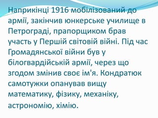 Наприкінці 1916 мобілізований до
армії, закінчив юнкерське училище в
Петрограді, прапорщиком брав
участь у Першій світовій війні. Під час
Громадянської війни був у
білогвардійській армії, через що
згодом змінив своє ім'я. Кондратюк
самотужки опанував вищу
математику, фізику, механіку,
астрономію, хімію.
 