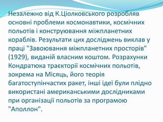 Незалежно від К.Ціолковського розробляв
основні проблеми космонавтики, космічних
польотів і конструювання міжпланетних
кораблів. Результати цих досліджень виклав у
праці "Завоювання міжпланетних просторів"
(1929), виданій власним коштом. Розрахунки
Кондратюка траєкторії космічних польотів,
зокрема на Місяць, його теорія
багатоступінчастих ракет, інші ідеї були плідно
використані американськими дослідниками
при організації польотів за програмою
"Аполлон".
 
