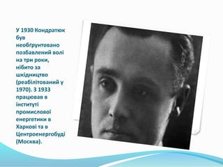 У 1930 Кондратюк
був
необґрунтовано
позбавлений волі
на три роки,
нібито за
шкідництво
(реабілітований у
1970). З 1933
працював в
інституті
промислової
енергетики в
Харкові та в
Центроенергобуді
(Москва).
 