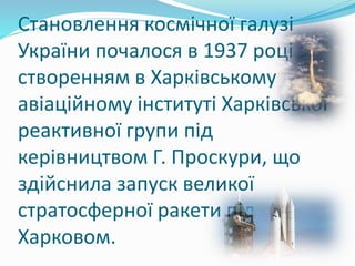 Становлення космічної галузі
України почалося в 1937 році зі
створенням в Харківському
авіаційному інституті Харківської
реактивної групи під
керівництвом Г. Проскури, що
здійснила запуск великої
стратосферної ракети під
Харковом.
 