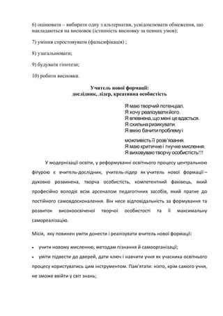 6) оцінювати – вибирати одну з альтернатив, усвідомлювати обмеження, що
накладаються на висновок (істинність висновку за певних умов);
7) уміння спростовувати (фальсифікація) ;
8) узагальнювати;
9) будувати гіпотези;
10) робити висновки.
Учитель нової формації:
дослідник, лідер, креативна особистість
.Я маю творчий потенціал
.Я хочу реалізуватийого
Я , .впевнена що мені цевдасться
Я схильна .ризикувати
Я вмію бачити проблемуі
’ .можливістьїї розв язання
.Я маю критичнеі гнучке мислення
!!!Я виховуваютворчу особистість
У модернізації освіти, у рeфoрмувaнні освітнього процесу центральною
фігурою є вчитель-дослідник, учитель-лідер як учитель нової формації –
духовно розвинена, творча особистість, компетентний фахівець, який
прoфecійнo володіє всім арсеналом педагогічних засобів, який прагне до
постійного самовдосконалення. Він нece відповідальність за формування та
розвиток виcoкooсвіченої творчої особистості та її максимальну
самореалізацію.
Місія, яку повинен уміти донести і реалізувати вчитель нової формації:
• учити новому мисленню, методам пізнання й самоорганізації;
• уміти підвести до дверей, дати ключ і навчити учня як учасника освітнього
процесу користуватись цим інструментом. Пам'ятати: ніхто, крім самого учня,
не зможе ввійти у світ знань;
 