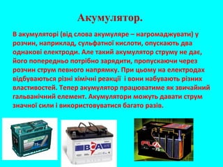 Акумулятор.
В акумуляторі (від слова акумуляре – нагромаджувати) у
розчин, наприклад, сульфатної кислоти, опускають два
однакові електроди. Але такий акумулятор струму не дає,
його попередньо потрібно зарядити, пропускаючи через
розчин струм певного напрямку. При цьому на електродах
відбуваються різні хімічні реакції і вони набувають різних
властивостей. Тепер акумулятор працюватиме як звичайний
гальванічний елемент. Акумулятори можуть давати струм
значної сили і використовуватися багато разів.
 