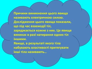 Причини виникнення цього явища
називають електричною силою.
Дослідження цього явища показали,
що під час взаємодії тіл,
заряджається кожне з них. Це явище
виникає в разі натирання одних тіл
іншими.
Явище, в результаті якого тіла
набувають властивості притягувати
інші тіла називають…
 