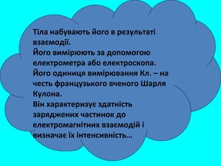 Тіла набувають його в результаті
взаємодії.
Його вимірюють за допомогою
електрометра або електроскопа.
Його одиниця вимірювання Кл. – на
честь французького вченого Шарля
Кулона.
Він характеризує здатність
заряджених частинок до
електромагнітних взаємодій і
визначає їх інтенсивність…
 