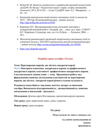3. Качур М. М. Поняття «патріотизм» в українській науковій педагогічній
думці/М. М. Качур // Педагогічні науки: теорія, історія, інноваційні
технології, 2013, № 6 (32) — Суми: СумДПУ імені А.С. Макаренка. – с.
54 – 61.
4. Концепція національно-патріотичного виховання дітей та молоді на
2015 – 2019 рр. [Електронний ресурс] – режим доступу
http://ippo.kubg.edu.ua/archives/6436
5. Коркішко О.Г. Вихованняпатріотизму молодших школярів у
позаурочній виховній роботі: Автореф. дис… канд. пед. наук: 13.00.07 /
О.Г. Коркішко; Східноукр. нац. ун-т ім. В.Даля. — Луганськ, 2004. —
20 с.
6. Методичні рекомендаціїз організації патріотичного виховання дітей та
учнівської молоді у 2014/2015 навчальному році [Електронний ресурс]
– режим доступу http://osvita.ua/legislation/pozashk_osv/44204/
7. https://uk.wikipedia.org/wiki
Розробка уроку алгебри у 8 класі.
Тема: Перетворення виразів, що містять квадратні корені
Мета: Повторити означення квадратного кореня та арифметичного
квадратного кореня; властивості арифметичного квадратного кореня.
Систематизувати знання учнів з теми. Продовжити роботу над
формуванням навичок застосування властивостей до перетворення
виразів, що містять квадратні корені різного ступеня складності.
Розвивати самостійність мислення, пам'ять ,інтерес до вивчення
алгебри. Виховувати цілеспрямованість, дисциплінованість, навички
спілкування в навчальній діяльності .
Обладнання: фізична карта Полтавщини, презентація,картки-завдання
Тип уроку: урок закріплення знань, умінь і навичок.
Форма уроку: урок-подорож.
Хід уроку
Розум полягає не лише в знаннях, але
й у вмінні застосовувати ці
знання.
Аристотель
 