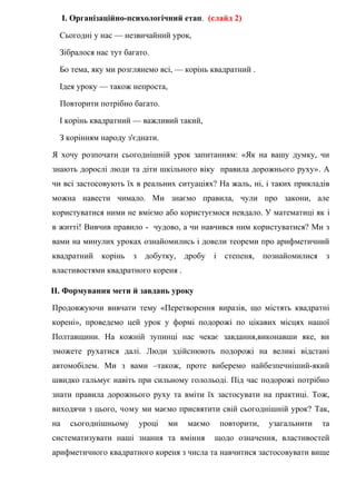 І. Організаційно-психологічний етап. (слайд 2)
Сьогодні у нас — незвичайний урок,
Зібралося нас тут багато.
Бо тема, яку ми розглянемо всі, — корінь квадратний .
Ідея уроку — також непроста,
Повторити потрібно багато.
І корінь квадратний — важливий такий,
З корінням народу з'єднати.
Я хочу розпочати сьогоднішній урок запитанням: «Як на вашу думку, чи
знають дорослі люди та діти шкільного віку правила дорожнього руху». А
чи всі застосовують їх в реальних ситуаціях? На жаль, ні, і таких прикладів
можна навести чимало. Ми знаємо правила, чули про закони, але
користуватися ними не вміємо або користуємося невдало. У математиці як і
в житті! Вивчив правило - чудово, а чи навчився ним користуватися? Ми з
вами на минулих уроках ознайомились і довели теореми про арифметичний
квадратний корінь з добутку, дробу і степеня, познайомилися з
властивостями квадратного кореня .
ІІ. Формування мети й завдань уроку
Продовжуючи вивчати тему «Перетворення виразів, що містять квадратні
корені», проведемо цей урок у формі подорожі по цікавих місцях нашої
Полтавщини. На кожній зупинці нас чекає завдання,виконавши яке, ви
зможете рухатися далі. Люди здійснюють подорожі на великі відстані
автомобілем. Ми з вами –також, проте виберемо найбезпечніший-який
швидко гальмує навіть при сильному голольоді. Під час подорожі потрібно
знати правила дорожнього руху та вміти їх застосувати на практиці. Тож,
виходячи з цього, чому ми маємо присвятити свій сьогоднішній урок? Так,
на сьогоднішньому уроці ми маємо повторити, узагальнити та
систематизувати наші знання та вміння щодо означення, властивостей
арифметичного квадратного кореня з числа та навчитися застосовувати вище
 