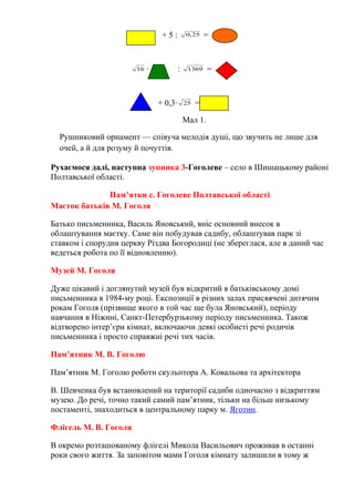 + 5 : 25,0 =
16 · : 1369 =
+ 0,3· 25 =
Мал 1.
Рушниковий орнамент — співуча мелодія душі, що звучить не лише для
очей, а й для розуму й почуттів.
Рухаємося далі, наступна зупинка 3-Гоголеве – село в Шишацькому районі
Полтавської області.
Пам’ятки с. Гоголеве Полтавської області
Маєток батьків М. Гоголя
Батько письменника, Василь Яновський, вніс основний внесок в
облаштування маєтку. Саме він побудував садибу, облаштував парк зі
ставком і спорудив церкву Різдва Богородиці (не збереглася, але в даний час
ведеться робота по її відновленню).
Музей М. Гоголя
Дуже цікавий і доглянутий музей був відкритий в батьківському домі
письменника в 1984-му році. Експозиції в різних залах присвячені дитячим
рокам Гоголя (прізвище якого в той час ще була Яновський), періоду
навчання в Ніжині, Санкт-Петербурзькому періоду письменника. Також
відтворено інтер’єри кімнат, включаючи деякі особисті речі родичів
письменника і просто справжні речі тих часів.
Пам’ятник М. В. Гоголю
Пам’ятник М. Гоголю роботи скульптора А. Ковальова та архітектора
В. Шевченка був встановлений на території садиби одночасно з відкриттям
музею. До речі, точно такий самий пам’ятник, тільки на більш низькому
постаменті, знаходиться в центральному парку м. Яготин.
Флігель М. В. Гоголя
В окремо розташованому флігелі Микола Васильович проживав в останні
роки свого життя. За заповітом мами Гоголя кімнату залишили в тому ж
 