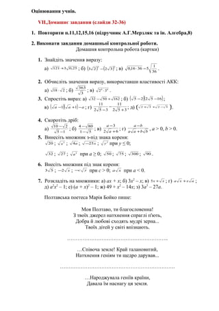 Оцінювання учнів.
VII.Домашнє завдання (слайди 32-36)
1. Повторити п.11,12,15,16 (підручник А.Г.Мерзляк та ін. Алгебра,8)
2. Виконати завдання домашньої контрольної роботи.
Домашня контрольна робота (картки)
1. Знайдіть значення виразу:
а) 25,03121 + ; б) ( ) ( )22
3223 − ; в)
36
1
53616,0 −⋅ .
2. Обчисліть значення виразу, використавши властивості АКК:
а) 218 ⋅ ; б) 3
363
; в) 64
32 ⋅ .
3. Спростіть вираз: а) 1625032 +− ; б) ( )( )165225 −− ;
в) ( )( ) ааа −+− 11 ; г) 352
11
352
11
+
−
−
; д)
2
3232 



 −++ .
4. Скоротіть дріб:
а) 15
210
−
−
; б) 51
804
−
−
; в) 62
3
+
−
а
а
; г) bbaa
ba
+
−
, а > 0, b > 0.
5. Винесіть множник з-під знака кореня:
20 ; 3
х ; а4 ; х25− ; 2
у при у ≤ 0;
32 ; 27 ; 2
а при а ≥ 0; 50 ; 75 ; 300 ; 90 .
6. Внесіть множник під знак кореня:
53 ; х2− ; ус− при с > 0; ха при а < 0.
7. Розкладіть на множники: а) ах + х; б) 3х2
– х; в) хх +5 ; г) ахха + ;
д) а2
х2
– 1; е) (а + х)2
– 1; ж) 49 + х2
– 14х; з) 3а3
– 27а.
Полтавська поетеса Марія Бойко пише:
Моя Полтаво, ти благословенна!
З твоїх джерел натхнення спраглі п'ють,
Добра й любові сходять мудрі зерна...
Твоїх дітей у світі впізнають.
…………………………………………………..
…Спiвоча земле! Край талановитий,
Натхнення генiям ти щедро дарував...
………………………………………………………….
…Народжувала генiїв країни,
Давала їм наснагу ця земля.
 