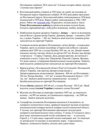Полтавщини дорівнює 28,8 тисяч км2
. Скільки гектарів займає лісостеп
і степова зона окремо?
4. Котелевський район утворено в 1923 році, як такий, що належав до
Охтирської округи Харківської губернії. В 1925 році район приєднано
до Полтавської округи. Котелевський район ліквідовувався в 1930 році,
відновлений в 1939 році. Вдруге район ліквідовувався в 1962–1965
роках. Район має власний гімн. Підрахуйте, скільки разів у тексті
Гімну Котелевського районузустрічається кожна голосна буква.
Складіть варіаційний ряд і побудуйте відповідну лінійну діаграму.
5. Найбільшою водною артерією України є Дніпро — третя за величиною
(після Волги і Дунаю) річка Європи. Довжина Дніпра – становить 2285
км, у межах України — 981 км. Знайдіть який відсоток довжини річки
знаходиться на території України.
6. Головною водною артерією Полтавщини є річка Дніпро - головна ріка
України, третя за площею водозбору в Європі (після Волги і Дунаю),
довжина якої 2285 км, а площа басейну 503 тис. кв. км. Дніпро омиває
південно-західну частину області на протязі 267 км. Колись мав Дніпро
і старі русла − Старка, Старицю, Діда, рукава-притоки, які витікали і
вливалися в нього. Серед них: Рящуватий, Ревучий, Гирман, Ярданка.
Усі вони зникли з утворенням Кременчуцького водосховища. Знайдіть
який відсоток довжини річки знаходиться на території Полтавщини.
7. Ворскла-річка у Бєлгородській області Росії та Сумській і Полтавській
області України, ліва притока Дніпра (тепер впадає у
Дніпродзержинське водосховище). Довжина - 464 км ,на Полтавщині –
226 км. Площа басейну – 14,7 км2
,в межах Полтавської області - 5,97
тис. км2
. Знайдіть,який відсоток довжини річки та площі її
басейнузнаходиться на території Полтавщини.
8. Площа Києва дорівнює 847,66 км2
, а площа Полтави– 103,5 км2
. Який
відсоток площі столиці України становить площа Полтави?
9. Відстань від Полтави до екватора становить 5497 км: до північного
полюса – на 992 км менша; до Гринвіцького меридіану – на 2989 км
менша . Знайти невідомі величини.
10. Географічне положення Полтавщини визначило її належність до
помірного кліматичного поясу, крайньої південної частини атлантико-
континентальної помірно-вологої помірно-теплої кліматичної області.
У цілому для території Полтавщини притаманні загальні риси
помірного континентального типу клімату. У понад 2/3 кількості днів у
році панує континентальний підтип повітряних мас − із суходолу
Євразії; у 1/3 днів панує морський підтип повітряних мас (із північної
та центральної Атлантики та внутрішніх морів – Середземного,
Чорного, Азовського).Знайти, скільки днів у році панує
 