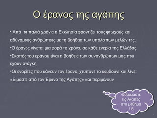 Ο έρανος της αγάπηςΟ έρανος της αγάπης
• Από τα παλιά χρόνια η Εκκλησία φροντίζει τους φτωχούς και
αδύναμους ανθρώπους με τη βοήθεια των υπόλοιπων μελών της,
•Ο έρανος γίνεται μια φορά το χρόνο, σε κάθε ενορία της Ελλάδας
•Σκοπός του εράνου είναι η βοήθεια των συνανθρώπων μας που
έχουν ανάγκη
•Οι ενορίτες που κάνουν τον έρανο, χτυπάνε το κουδούνι και λένε:
«Είμαστε από τον Έρανο της Αγάπης» και περιμένουν
Θυμόμαστε
τις Αγάπες
στο μάθημα
1,6
Θυμόμαστε
τις Αγάπες
στο μάθημα
1,6
 