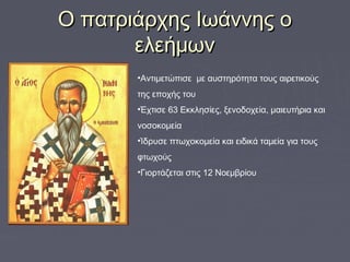 Ο πατριάρχης Ιωάννης οΟ πατριάρχης Ιωάννης ο
ελεήμωνελεήμων
•Αντιμετώπισε με αυστηρότητα τους αιρετικούς
της εποχής του
•Έχτισε 63 Εκκλησίες, ξενοδοχεία, μαιευτήρια και
νοσοκομεία
•Ίδρυσε πτωχοκομεία και ειδικά ταμεία για τους
φτωχούς
•Γιορτάζεται στις 12 Νοεμβρίου
 