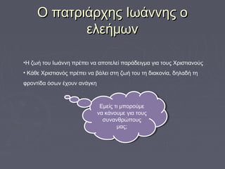 Ο πατριάρχης Ιωάννης οΟ πατριάρχης Ιωάννης ο
ελεήμωνελεήμων
•Η ζωή του Ιωάννη πρέπει να αποτελεί παράδειγμα για τους Χριστιανούς
• Κάθε Χριστιανός πρέπει να βάλει στη ζωή του τη διακονία, δηλαδή τη
φροντίδα όσων έχουν ανάγκη
Εμείς τι μπορούμε
να κάνουμε για τους
συνανθρώπους
μας;
Εμείς τι μπορούμε
να κάνουμε για τους
συνανθρώπους
μας;
 