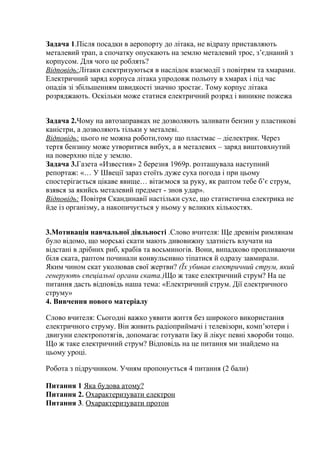 Задача 1.Після посадки в аеропорту до літака, не відразу приставляють
металевий трап, а спочатку опускають на землю металевий трос, з’єднаний з
корпусом. Для чого це роблять?
Відповідь:Літаки електризуються в наслідок взаємодії з повітрям та хмарами.
Електричний заряд корпуса літака упродовж польоту в хмарах і під час
опадів зі збільшенням швидкості значно зростає. Тому корпус літака
розряджають. Оскільки може статися електричний розряд і виникне пожежа
Задача 2.Чому на автозаправках не дозволяють заливати бензин у пластикові
каністри, а дозволяють тільки у металеві.
Відповідь: цього не можна роботи,тому що пластмас – діелектрик. Через
тертя бензину може утворитися вибух, а в металевих – заряд виштовхнутий
на поверхню піде у землю.
Задача 3.Газета «Известия» 2 березня 1969р. розташувала наступний
репортаж: «… У Швеції зараз стоїть дуже суха погода і при цьому
спостерігається цікаве явище… вітаємося за руку, як раптом тебе б’є струм,
взявся за якийсь металевий предмет - знов удар».
Відповідь: Повітря Скандинавії настільки сухе, що статистична електрика не
йде із організму, а накопичується у ньому у великих кількостях.
3.Мотивація навчальної діяльності .Слово вчителя: Ще древнім римлянам
було відомо, що морські скати мають дивовижну здатність влучати на
відстані в дрібних риб, крабів та восьминогів. Вони, випадково пропливаючи
біля ската, раптом починали конвульсивно тіпатися й одразу завмирали.
Яким чином скат уколював свої жертви? (Їх убивав електричний струм, який
генерують спеціальні органи ската.)Що ж таке електричний струм? На це
питання дасть відповідь наша тема: «Електричний струм. Дії електричного
струму»
4. Вивчення нового матеріалу
Слово вчителя: Сьогодні важко уявити життя без широкого використання
електричного струму. Він живить радіоприймачі і телевізори, комп’ютери і
двигуни електропотягів, допомагає готувати їжу й лікує певні хвороби тощо.
Що ж таке електричний струм? Відповідь на це питання ми знайдемо на
цьому уроці.
Робота з підручником. Учням пропонується 4 питання (2 бали)
Питання 1 Яка будова атому?
Питання 2. Охарактеризувати електрон
Питання 3. Охарактеризувати протон
 