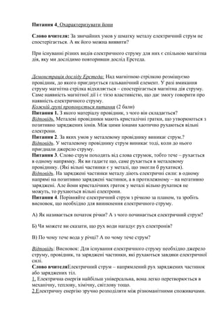 Питання 4. Охарактеризувати йони
Слово вчителя: За звичайних умов у шматку металу електричний струм не
спостерігається. А як його можна виявити?
При існуванні різних видів електричного струму для них є спільною магнітна
дія, яку ми дослідимо повторивши дослід Ерстеда.
Демонстрація досліду Ерстеда: Над магнітною стрілкою розміщуємо
провідник, до якого приєднується гальванічний елемент. У разі вмикання
струму магнітна стрілка відхиляється – спостерігається магнітна дія струму.
Саме наявність магнітної дії і є тією властивістю, що дає змогу говорити про
наявність електричного струму.
Кожній групі пропонується питання (2 бали)
Питання 1. З якого матеріалу провідник, з чого він складається?
Відповідь. Металеві провідники мають кристалічні гратки, що утворюються з
позитивно заряджених іонів. Між цими іонами хаотично рухаються вільні
електрони.
Питання 2. За яких умов у металевому провіднику виникає струм.?
Відповідь. У металевому провіднику струм виникає тоді, коли до нього
приєднали джерело струму.
Питання 3. Слово струм походить від слова струмок, тобто тече – рухається
в одному напрямку. Як ви гадаєте що, саме рухається в металевому
провіднику. (Які вільні частинки є у металі, що змогли б рухатися).
Відповідь. На заряджені частинки металу діють електричні сили: в одному
напрямі на позитивно заряджені частинки, а в протилежному – на негативно
заряджені. Але йони кристалічних граток у металі вільно рухатися не
можуть, то рухаються вільні електрони.
Питання 4. Порівняйте електричний струм з річкою за планом, та зробіть
висновок, що необхідно для виникнення електричного струму.
А) Як називається початок річки? А з чого починається електричний струм?
Б) Чи можете ви сказати, що рух води нагадує рух електронів?
В) По чому тече вода у річці? А по чому тече струм?
Відповідь: Висновок: Для існування електричного струму необхідно джерело
струму, провідник, та заряджені частинки, які рухаються завдяки електричної
силі.
Слово вчителяЕлектричний струм – напрямлений рух заряджених частинок
або заряджених тіл.
1. Електрична енергія найбільш універсальна, вона легко перетворюється в
механічну, теплову, хімічну, світлову тощо.
2.Електричну енергію зручно розподіляти між різноманітними споживачами.
 