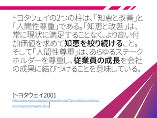 トヨタウェイの2つの柱は、「知恵と改善」と
「人間性尊重」である。「知恵と改善」は、
常に現状に満足することなく、より高い付
加価値を求めて知恵を絞り続けること。
そして「人間性尊重」は、あらゆるステーク
ホルダーを尊重し、従業員の成長を会社
の成果に結びつけることを意味している。
(トヨタウェイ2001
https://www.toyota.co.jp/jpn/company/history/75years/data/conditions/p
hilosophy/toyotaway2001.html)
 