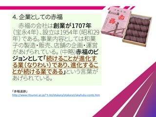 ４. 企業としての赤福
赤福の会社は創業が1707年
（宝永4年）、設立は1954年（昭和29
年）である。事業内容としては和菓
子の製造・販売、店舗の企画・運営
があげられている。 (中略)赤福のビ
ジョンとして「続けることが進化す
る業（なりわい）であり、進化するこ
とが続ける業である」という言葉が
あげられている。
「赤福追跡」
http://www.ritsumei.ac.jp/~t-ito/otakara/otakara1/akahuku-conte.htm
 