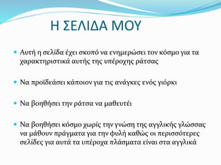 Η ΣΕΛΙΔΑ ΜΟΥ
 Αυτή η σελίδα έχει σκοπό να ενημερώσει τον κόσμο για τα
χαρακτηριστικά αυτής της υπέροχης ράτσας
 Να προϊδεάσει κάποιον για τις ανάγκες ενός γιόρκι
 Να βοηθήσει την ράτσα να μαθευτέι
 Να βοηθήσει κόσμο χωρίς την γνώση της αγγλικής γλώσσας
να μάθουν πράγματα για την φυλή καθώς οι περισσότερες
σελίδες για αυτά τα υπέροχα πλάσματα είναι στα αγγλικά
 