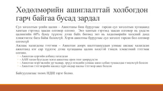 Хөдөлмөрийн ашиглалттай холбогдон
гарч байгаа бусад зардал
Сул зогсолтын үеийн цалин – Ажилтаны биш буруугаас гарсан сул зогсолтын хугацаанд
хамтын гэрээнд заасан олговор олгоно. Энэ хамтын гэрээнд заасан олговор нь үндсэн
цалингийн 60% буюу түүнээс дээш байх бөгөөд энэ нь хөдөлмөрийн хөлсний доод
хэмжээнээс бага байж болохгүй. Хэрэв ажилтны буруугаас сул зогсолт гарсан бол олговор
олгохгүй
Ажлаас халагдсны тэтгэмж – Ажилтан доорх шалтгаануудын улмаас ажлаас халагдсан
ажилтанд нэг сар түүнээс дээш хугацааны цалин хөлстэй тэнцэх хэмжээний тэтгэмж
олгоно.
◦ - Ажилтан цэргийн албанд татагдсан
◦ - ААН татан буугдсан эсвэл ажилтны орон тоог цөөрүүлсэн
◦ - Ажилтан мэргэжлийн ур чадвар, эрүүл мэндийн улмаас ажил албан тушаалдаа тэнцэхгүй болсон
◦ - Ажилтан тэтгэвэрийн насанд хүрч өндөр насны тэтгэвэр авах болсон
Байгууллагаас төлөх НДШ зэрэг болно.
 