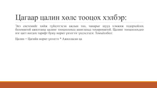 Цагаар цалин хөлс тооцох хэлбэр:
Энэ системийг хийж гүйцэтгэсэн ажлын тоо, чанарыг шууд хэмжиж тодорхойлох
боломжтой ажилтаны цалинг тооцоолоход ашиглахад тохиромжтой. Цалинг тооцоолохдоо
нэг цагт ногдох тарифт буюу нормт үнэлгээг үндэслэдэг. Томъёолбол:
Цалин = Цагийн нормт үнэлгээ * Ажилласан ца
 