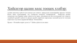 Хийснээр цалин хөлс тооцох хэлбэр:
тухайн ажилчны гүйцэтгэсэн ажлын тоо хэмжээ, зарцуулсан хөдөлмөрийн зардлыг тооцож
болох ажил хөдөлмөрийг энэ хэлбэрээр тооцоход тохиромжтой. Хийснээр цалинг
тооцохдоо хүн бүрийн хийж гүйцэтгэсэн ажил, үйлдвэрлэсэн бүтээгдэхүүний тоо хэмжээг
төдийгүй түүнийг гүйцэтгэх ажлын цагийг нормчлон харгалзаж, хөлсний үнэлгээг тогтоож
хэрэглэдэг түгээмэл журамтай байдаг. Томъёолбол:
Цалин = Нэгжийн нормт үнэлгээ * Хийж гүйцэтгэсэн ажил
 