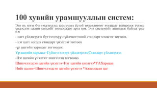 100 хувийн урамшууллын систем:
Энэ нь нэгж бүтээгдэхүүнд зарцуулах ёстой төлөвлөгөөт хугацааг тооцоолж түүнд
үндэслэн цалин хөлсийг тооцоолдог арга юм. Энэ системийг ашиглаж байгаа үед
нэг
- цагт үйлдвэрлэх бүтээгдэхүүн үйлчилгээний стандарт хэмжээг тогтоох,
- нэг цагт ногдох стандарт үнэлгээг тогтоох
-үр ашгийн харьцааг тогтоодог.
Үр ашгийн харьцаа=Гүйцэтгэлээрх үйлдвэрлэл/Стандарт үйлдвэрлэл
-Нэг цагийн үнэлгээг шинэчлэн тогтооно.
Шинэчлэгдсэн цагийн үнэлгээ=Нэг цагийн үнэлгээ*ҮАХарьцаа
Нийт цалин=Шинэчлэгдсэн цагийн үнэлгээ *Ажилласан цаг
 
