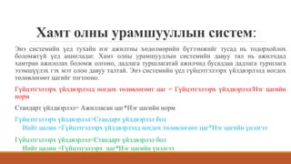 Хамт олны урамшууллын систем:
Энэ системийн үед тухайн нэг ажилтны хөдөлмөрийн бүтээмжийг тусад нь тодорхойлох
боломжгүй үед ашигладаг. Хамт олны урамшууллын системийн давуу тал нь ажилчдад
хамтран ажилолах боломж олгоно, дадлага туршлагатай ажилчид бусаддаа дадлага туршлага
эзэмшүүлэх гэх мэт олон давуу талтай. Энэ системийн үед гүйцэтгэлээрх үйлдвэрлэлд ногдох
төлөвлөгөөт цагийг тогтооно.
Гүйцэтгэлээрх үйлдвэрлэлд ногдох төлөвлөгөөт цаг = Гүйцэтгэлээрх үйлдвэрлэл/Нэг цагийн
норм
Стандарт үйлдвэрлэл= Ажилласан цаг*Нэг цагийн норм
Гүйцэтгэлээрх үйлдвэрлэл>Стандарт үйлдвэрлэл бол
Нийт цалин =Гүйцэтгэлээрх үйлдвэрлэлд ногдох төлөвлөгөөт цаг*Нэг цагийн үнэлгээ
Гүйцэтгэлээрх үйлдвэрлэл<Стандарт үйлдвэрлэл бол
Нийт цалин =Гүйцэтгэлээрх цаг*Нэг цагийн үнэлгээ
 