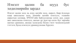 Нэмэлт цалин ба шууд бус
хөдөлмөрийн зардал
Нэмэлт цалин хөлс нь илүү цагийн хөлс, амралт, баяр ёслолын
өдөр ажилласны хөлс, шөнийн цагийн нэмэгдэл, ээлжийн
амралтын олговор, ХЧТАТ-ийн байгууллагаас олгох дүн, удаан
жил ажилласны нэмэгдэл, ажлын үр дүнгээр олгох бүх төрлийн
шагнал урамшил, ажлаас халагдсны болон гэнэт чөлөөлөгдсний
тэтгэлэг, бусад нэмэгдэл урамшуулалаас бүрдэнэ.
 