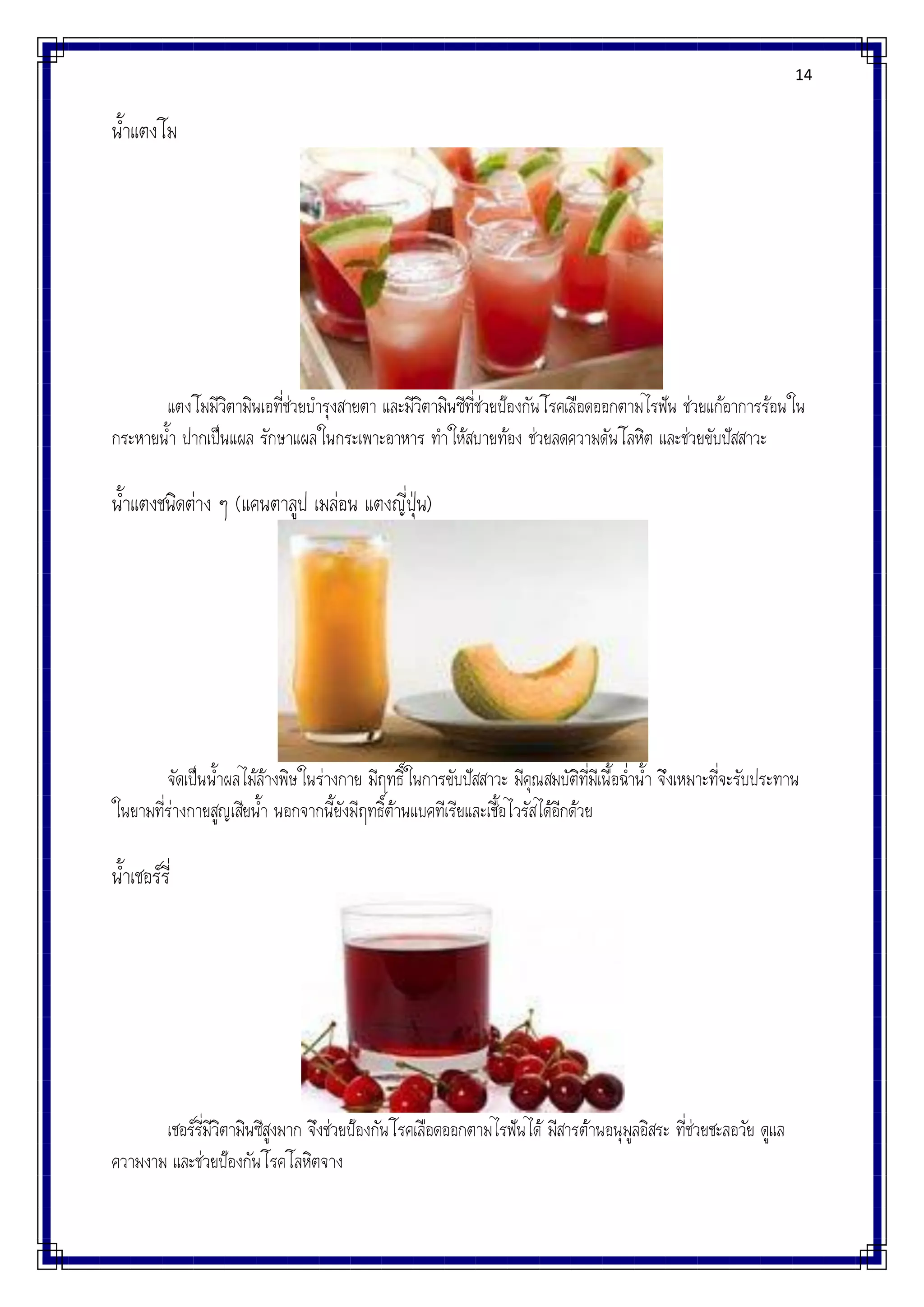 14
น้าแตงโม
แตงโมมีวิตามินเอที่ช่วยบารุงสายตา และมีวิตามินซีที่ช่วยป้องกันโรคเลือดออกตามไรฟัน ช่วยแก้อาการร้อนใน
กระหายน้า ปากเป็นแผล รักษาแผลในกระเพาะอาหาร ทาให้สบายท้อง ช่วยลดความดันโลหิต และช่วยขับปัสสาวะ
น้าแตงชนิดต่าง ๆ (แคนตาลูป เมล่อน แตงญี่ปุ่น)
จัดเป็นน้าผลไม้ล้างพิษในร่างกาย มีฤทธิ์ในการขับปัสสาวะ มีคุณสมบัติที่มีเนื้อฉ่าน้า จึงเหมาะที่จะรับประทาน
ในยามที่ร่างกายสูญเสียน้า นอกจากนี้ยังมีฤทธิ์ต้านแบคทีเรียและเชื้อไวรัสได้อีกด้วย
น้าเชอร์รี่
เชอร์รี่มีวิตามินซีสูงมาก จึงช่วยป้องกันโรคเลือดออกตามไรฟันได้ มีสารต้านอนุมูลอิสระ ที่ช่วยชะลอวัย ดูแล
ความงาม และช่วยป้องกันโรคโลหิตจาง
 