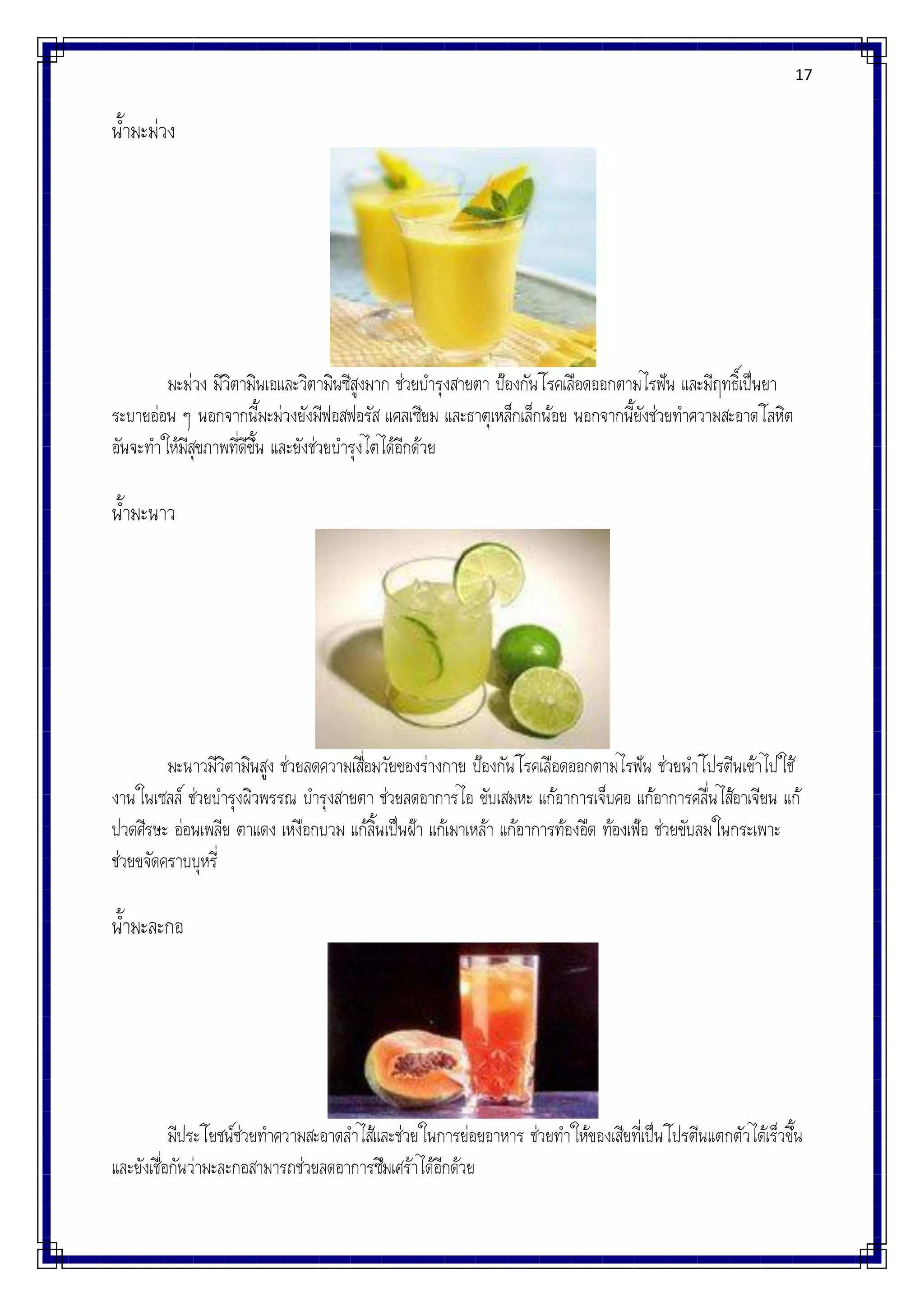 17
น้ามะม่วง
มะม่วง มีวิตามินเอและวิตามินซีสูงมาก ช่วยบารุงสายตา ป้องกันโรคเลือดออกตามไรฟัน และมีฤทธิ์เป็นยา
ระบายอ่อน ๆ นอกจากนี้มะม่วงยังมีฟอสฟอรัส แคลเซียม และธาตุเหล็กเล็กน้อย นอกจากนี้ยังช่วยทาความสะอาดโลหิต
อันจะทาให้มีสุขภาพที่ดีขึ้น และยังช่วยบารุงไตได้อีกด้วย
น้ามะนาว
มะนาวมีวิตามินสูง ช่วยลดความเสื่อมวัยของร่างกาย ป้องกันโรคเลือดออกตามไรฟัน ช่วยนาโปรตีนเข้าไปใช้
งานในเซลล์ ช่วยบารุงผิวพรรณ บารุงสายตา ช่วยลดอาการไอ ขับเสมหะ แก้อาการเจ็บคอ แก้อาการคลื่นไส้อาเจียน แก้
ปวดศีรษะ อ่อนเพลีย ตาแดง เหงือกบวม แก้ลิ้นเป็นฝ้า แก้เมาเหล้า แก้อาการท้องอืด ท้องเฟ้อ ช่วยขับลมในกระเพาะ
ช่วยขจัดคราบบุหรี่
น้ามะละกอ
มีประโยชน์ช่วยทาความสะอาดลาไส้และช่วยในการย่อยอาหาร ช่วยทาให้ของเสียที่เป็นโปรตีนแตกตัวได้เร็วขึ้น
และยังเชื่อกันว่ามะละกอสามารถช่วยลดอาการซึมเศร้าได้อีกด้วย
 