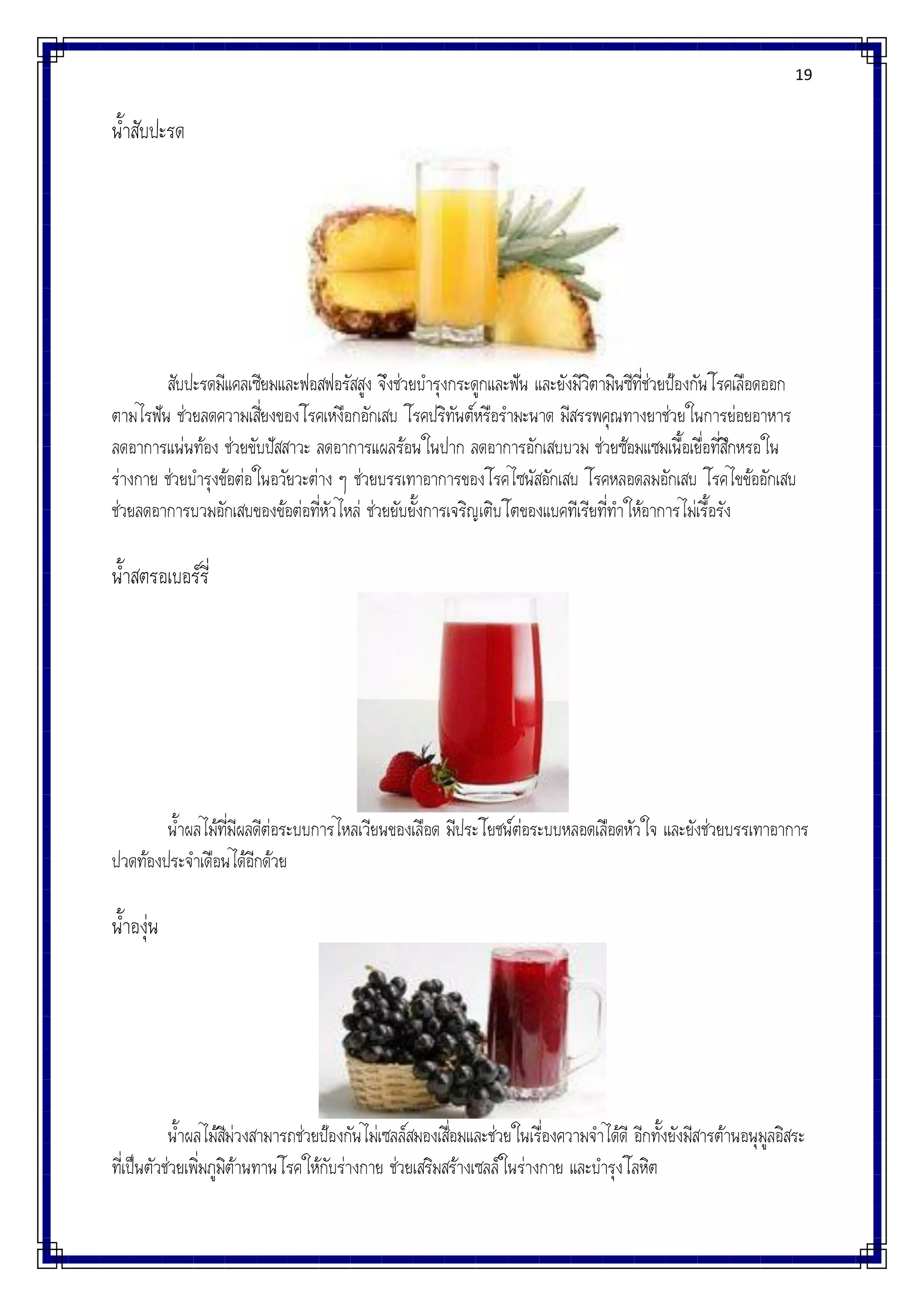 19
น้าสับปะรด
สับปะรดมีแคลเซียมและฟอสฟอรัสสูง จึงช่วยบารุงกระดูกและฟัน และยังมีวิตามินซีที่ช่วยป้องกันโรคเลือดออก
ตามไรฟัน ช่วยลดความเสี่ยงของโรคเหงือกอักเสบ โรคปริทันต์หรือรามะนาด มีสรรพคุณทางยาช่วยในการย่อยอาหาร
ลดอาการแน่นท้อง ช่วยขับปัสสาวะ ลดอาการแผลร้อนในปาก ลดอาการอักเสบบวม ช่วยซ้อมแซมเนื้อเยื่อที่สึกหรอใน
ร่างกาย ช่วยบารุงข้อต่อในอวัยวะต่าง ๆ ช่วยบรรเทาอาการของโรคไซนัสอักเสบ โรคหลอดลมอักเสบ โรคไขข้ออักเสบ
ช่วยลดอาการบวมอักเสบของข้อต่อที่หัวไหล่ ช่วยยับยั้งการเจริญเติบโตของแบคทีเรียที่ทาให้อาการไม่เรื้อรัง
น้าสตรอเบอร์รี่
น้าผลไม้ที่มีผลดีต่อระบบการไหลเวียนของเลือด มีประโยชน์ต่อระบบหลอดเลือดหัวใจ และยังช่วยบรรเทาอาการ
ปวดท้องประจาเดือนได้อีกด้วย
น้าองุ่น
น้าผลไม้สีม่วงสามารถช่วยป้องกันไม่เซลล์สมองเสื่อมและช่วยในเรื่องความจาได้ดี อีกทั้งยังมีสารต้านอนุมูลอิสระ
ที่เป็นตัวช่วยเพิ่มภูมิต้านทานโรคให้กับร่างกาย ช่วยเสริมสร้างเซลล์ในร่างกาย และบารุงโลหิต
 