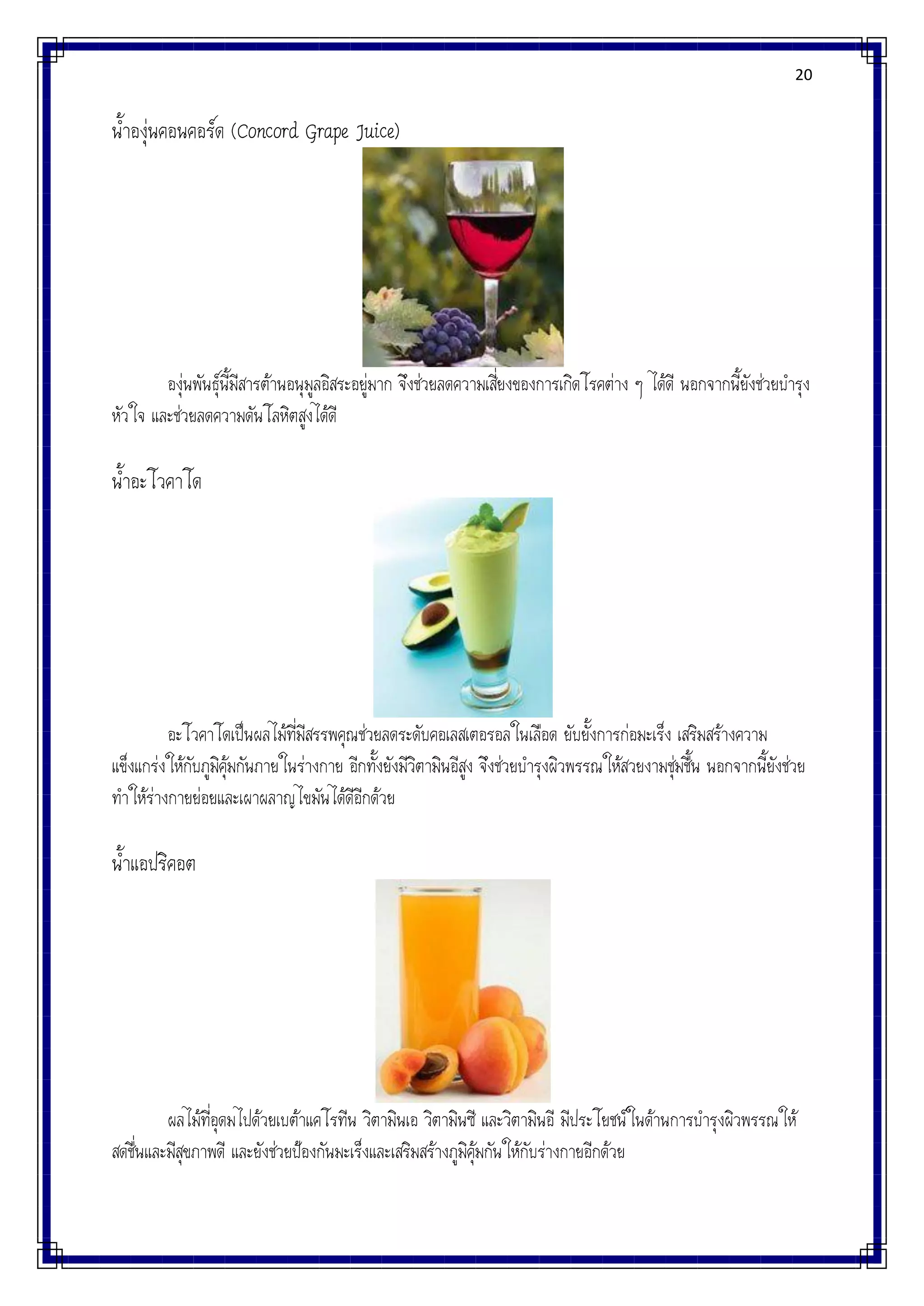20
น้าองุ่นคอนคอร์ด (Concord Grape Juice)
องุ่นพันธุ์นี้มีสารต้านอนุมูลอิสระอยู่มาก จึงช่วยลดความเสี่ยงของการเกิดโรคต่าง ๆ ได้ดี นอกจากนี้ยังช่วยบารุง
หัวใจ และช่วยลดความดันโลหิตสูงได้ดี
น้าอะโวคาโด
อะโวคาโดเป็นผลไม้ที่มีสรรพคุณช่วยลดระดับคอเลสเตอรอลในเลือด ยับยั้งการก่อมะเร็ง เสริมสร้างความ
แข็งแกร่งให้กับภูมิคุ้มกันภายในร่างกาย อีกทั้งยังมีวิตามินอีสูง จึงช่วยบารุงผิวพรรณให้สวยงามชุ่มชื้น นอกจากนี้ยังช่วย
ทาให้ร่างกายย่อยและเผาผลาญไขมันได้ดีอีกด้วย
น้าแอปริคอต
ผลไม้ที่อุดมไปด้วยเบต้าแคโรทีน วิตามินเอ วิตามินซี และวิตามินอี มีประโยชน์ในด้านการบารุงผิวพรรณให้
สดชื่นและมีสุขภาพดี และยังช่วยป้องกันมะเร็งและเสริมสร้างภูมิคุ้มกันให้กับร่างกายอีกด้วย
 