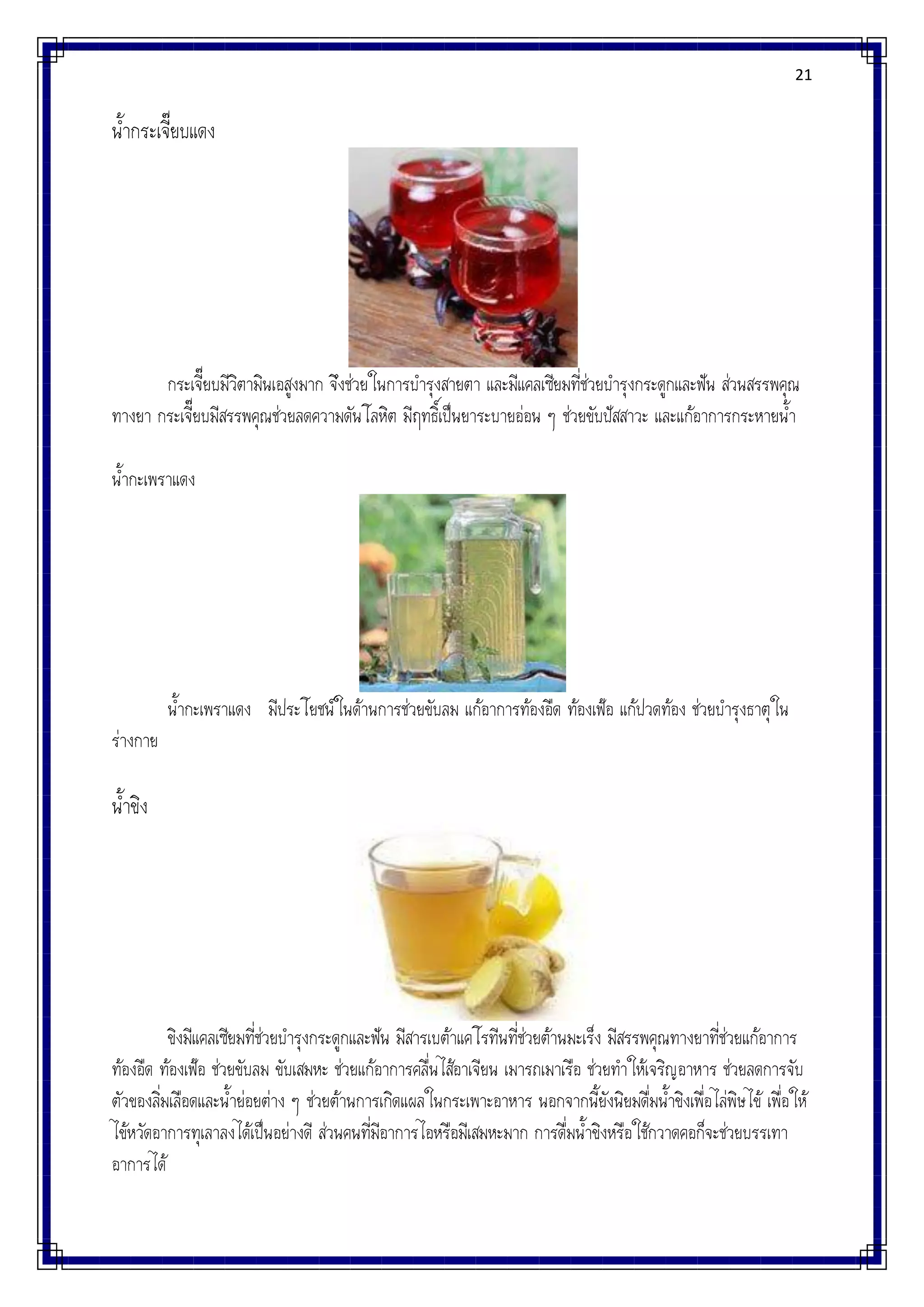 21
น้ากระเจี๊ยบแดง
กระเจี๊ยบมีวิตามินเอสูงมาก จึงช่วยในการบารุงสายตา และมีแคลเซียมที่ช่วยบารุงกระดูกและฟัน ส่วนสรรพคุณ
ทางยา กระเจี๊ยบมีสรรพคุณช่วยลดความดันโลหิต มีฤทธิ์เป็นยาระบายอ่อน ๆ ช่วยขับปัสสาวะ และแก้อาการกระหายน้า
น้ากะเพราแดง
น้ากะเพราแดง มีประโยชน์ในด้านการช่วยขับลม แก้อาการท้องอืด ท้องเฟ้อ แก้ปวดท้อง ช่วยบารุงธาตุใน
ร่างกาย
น้าขิง
ขิงมีแคลเซียมที่ช่วยบารุงกระดูกและฟัน มีสารเบต้าแคโรทีนที่ช่วยต้านมะเร็ง มีสรรพคุณทางยาที่ช่วยแก้อาการ
ท้องอืด ท้องเฟ้อ ช่วยขับลม ขับเสมหะ ช่วยแก้อาการคลื่นไส้อาเจียน เมารถเมาเรือ ช่วยทาให้เจริญอาหาร ช่วยลดการจับ
ตัวของลิ่มเลือดและน้าย่อยต่าง ๆ ช่วยต้านการเกิดแผลในกระเพาะอาหาร นอกจากนี้ยังนิยมดื่มน้าขิงเพื่อไล่พิษไข้ เพื่อให้
ไข้หวัดอาการทุเลาลงได้เป็นอย่างดี ส่วนคนที่มีอาการไอหรือมีเสมหะมาก การดื่มน้าขิงหรือใช้กวาดคอก็จะช่วยบรรเทา
อาการได้
 