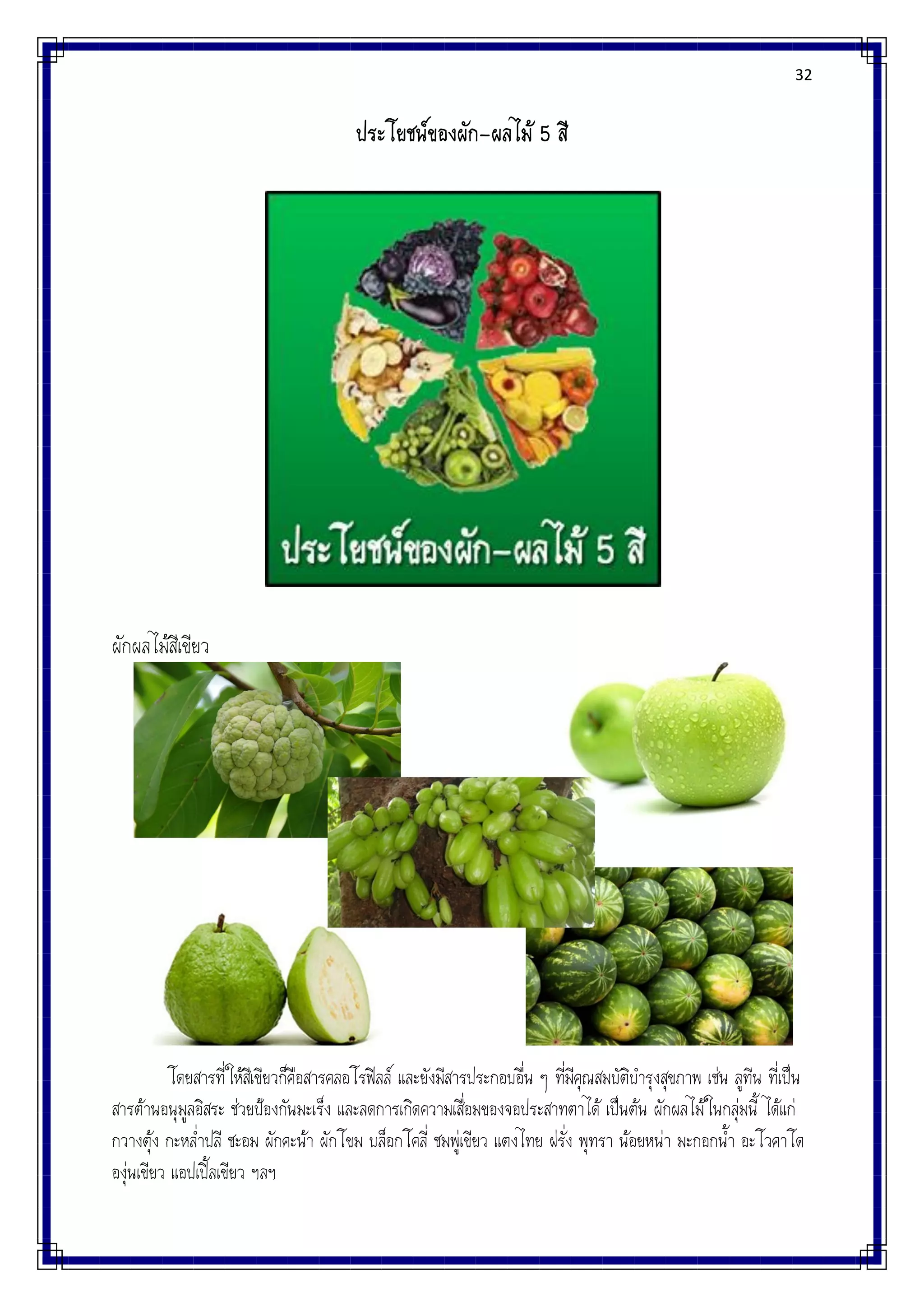 32
ประโยชน์ของผัก-ผลไม้ 5 สี
ผักผลไม้สีเขียว
โดยสารที่ให้สีเขียวก็คือสารคลอโรฟิลล์ และยังมีสารประกอบอื่น ๆ ที่มีคุณสมบัติบารุงสุขภาพ เช่น ลูทีน ที่เป็น
สารต้านอนุมูลอิสระ ช่วยป้องกันมะเร็ง และลดการเกิดความเสื่อมของจอประสาทตาได้ เป็นต้น ผักผลไม้ในกลุ่มนี้ ได้แก่
กวางตุ้ง กะหล่าปลี ชะอม ผักคะน้า ผักโขม บล็อกโคลี่ ชมพู่เขียว แตงไทย ฝรั่ง พุทรา น้อยหน่า มะกอกน้า อะโวคาโด
องุ่นเขียว แอปเปิ้ลเขียว ฯลฯ
 