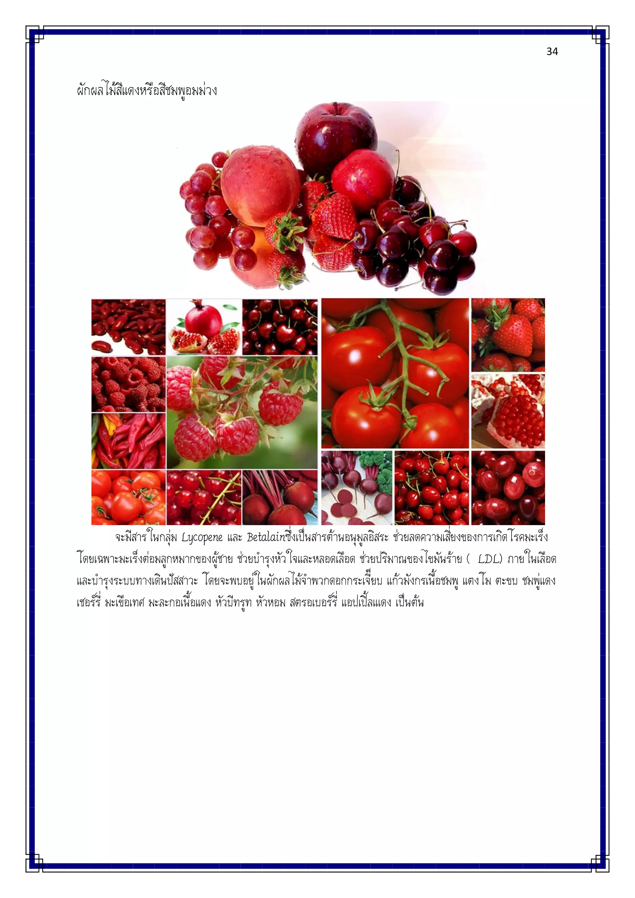 34
ผักผลไม้สีแดงหรือสีชมพูอมม่วง
จะมีสารในกลุ่ม Lycopene และ Betalainซึ่งเป็นสารต้านอนุมูลอิสระ ช่วยลดความเสี่ยงของการเกิดโรคมะเร็ง
โดยเฉพาะมะเร็งต่อมลูกหมากของผู้ชาย ช่วยบารุงหัวใจและหลอดเลือด ช่วยปริมาณของไขมันร้าย ( LDL) ภายในเลือด
และบารุงระบบทางเดินปัสสาวะ โดยจะพบอยู่ในผักผลไม้จาพวกดอกกระเจี๊ยบ แก้วมังกรเนื้อชมพู แตงโม ตะขบ ชมพู่แดง
เชอร์รี่ มะเขือเทศ มะละกอเนื้อแดง หัวบีทรูท หัวหอม สตรอเบอร์รี่ แอปเปิ้ลแเดง เป็นต้น
 