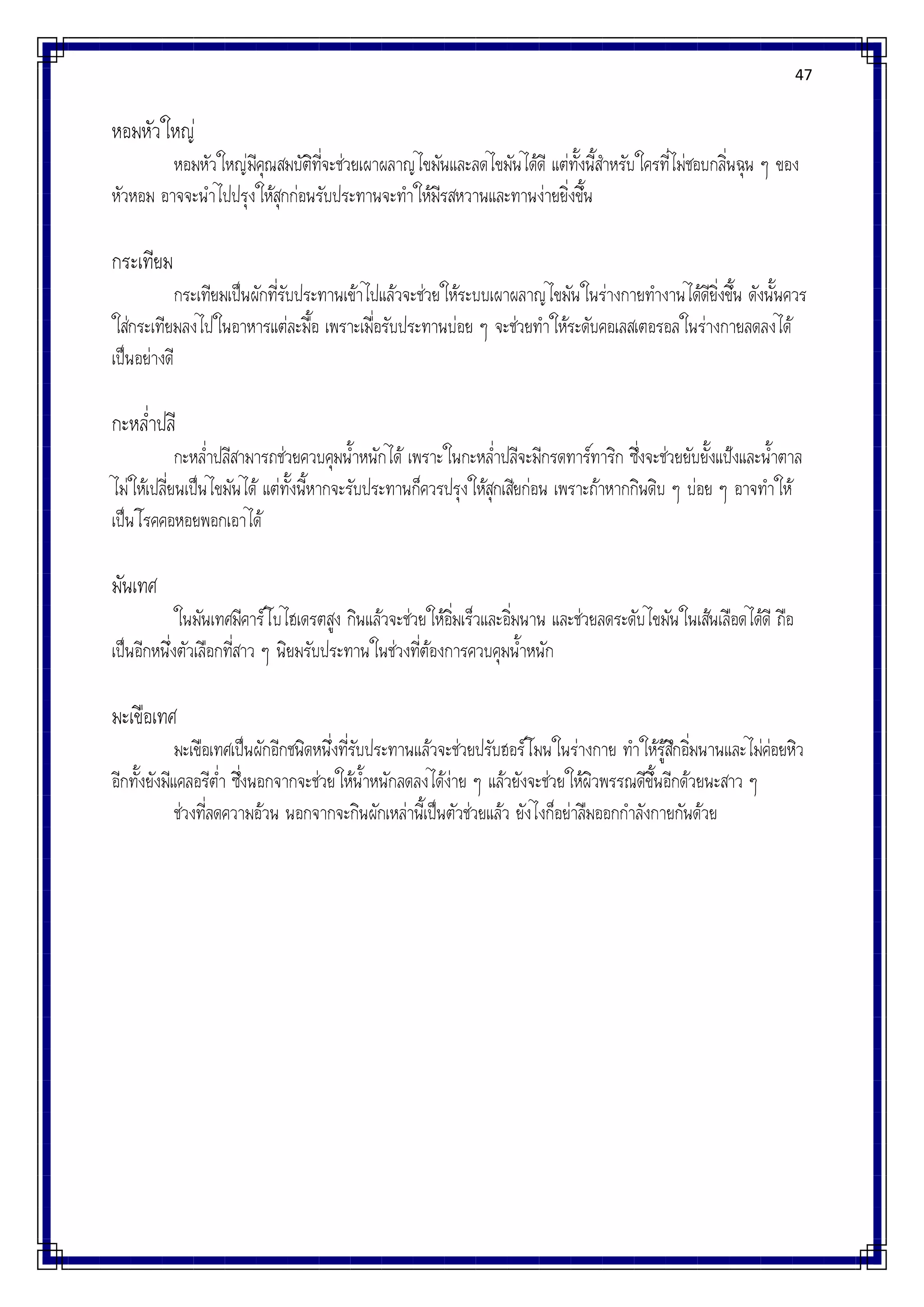 47
หอมหัวใหญ่
หอมหัวใหญ่มีคุณสมบัติที่จะช่วยเผาผลาญไขมันและลดไขมันได้ดี แต่ทั้งนี้สาหรับใครที่ไม่ชอบกลิ่นฉุน ๆ ของ
หัวหอม อาจจะนาไปปรุงให้สุกก่อนรับประทานจะทาให้มีรสหวานและทานง่ายยิ่งขึ้น
กระเทียม
กระเทียมเป็นผักที่รับประทานเข้าไปแล้วจะช่วยให้ระบบเผาผลาญไขมันในร่างกายทางานได้ดียิ่งขึ้น ดังนั้นควร
ใส่กระเทียมลงไปในอาหารแต่ละมื้อ เพราะเมื่อรับประทานบ่อย ๆ จะช่วยทาให้ระดับคอเลสเตอรอลในร่างกายลดลงได้
เป็นอย่างดี
กะหล่าปลี
กะหล่าปลีสามารถช่วยควบคุมน้าหนักได้ เพราะในกะหล่าปลีจะมีกรดทาร์ทาริก ซึ่งจะช่วยยับยั้งแป้งและน้าตาล
ไม่ให้เปลี่ยนเป็นไขมันได้ แต่ทั้งนี้หากจะรับประทานก็ควรปรุงให้สุกเสียก่อน เพราะถ้าหากกินดิบ ๆ บ่อย ๆ อาจทาให้
เป็นโรคคอหอยพอกเอาได้
มันเทศ
ในมันเทศมีคาร์โบไฮเดรตสูง กินแล้วจะช่วยให้อิ่มเร็วและอิ่มนาน และช่วยลดระดับไขมันในเส้นเลือดได้ดี ถือ
เป็นอีกหนึ่งตัวเลือกที่สาว ๆ นิยมรับประทานในช่วงที่ต้องการควบคุมน้าหนัก
มะเขือเทศ
มะเขือเทศเป็นผักอีกชนิดหนึ่งที่รับประทานแล้วจะช่วยปรับฮอร์โมนในร่างกาย ทาให้รู้สึกอิ่มนานและไม่ค่อยหิว
อีกทั้งยังมีแคลอรีต่า ซึ่งนอกจากจะช่วยให้น้าหนักลดลงได้ง่าย ๆ แล้วยังจะช่วยให้ผิวพรรณดีขึ้นอีกด้วยนะสาว ๆ
ช่วงที่ลดความอ้วน นอกจากจะกินผักเหล่านี้เป็นตัวช่วยแล้ว ยังไงก็อย่าลืมออกกาลังกายกันด้วย
 