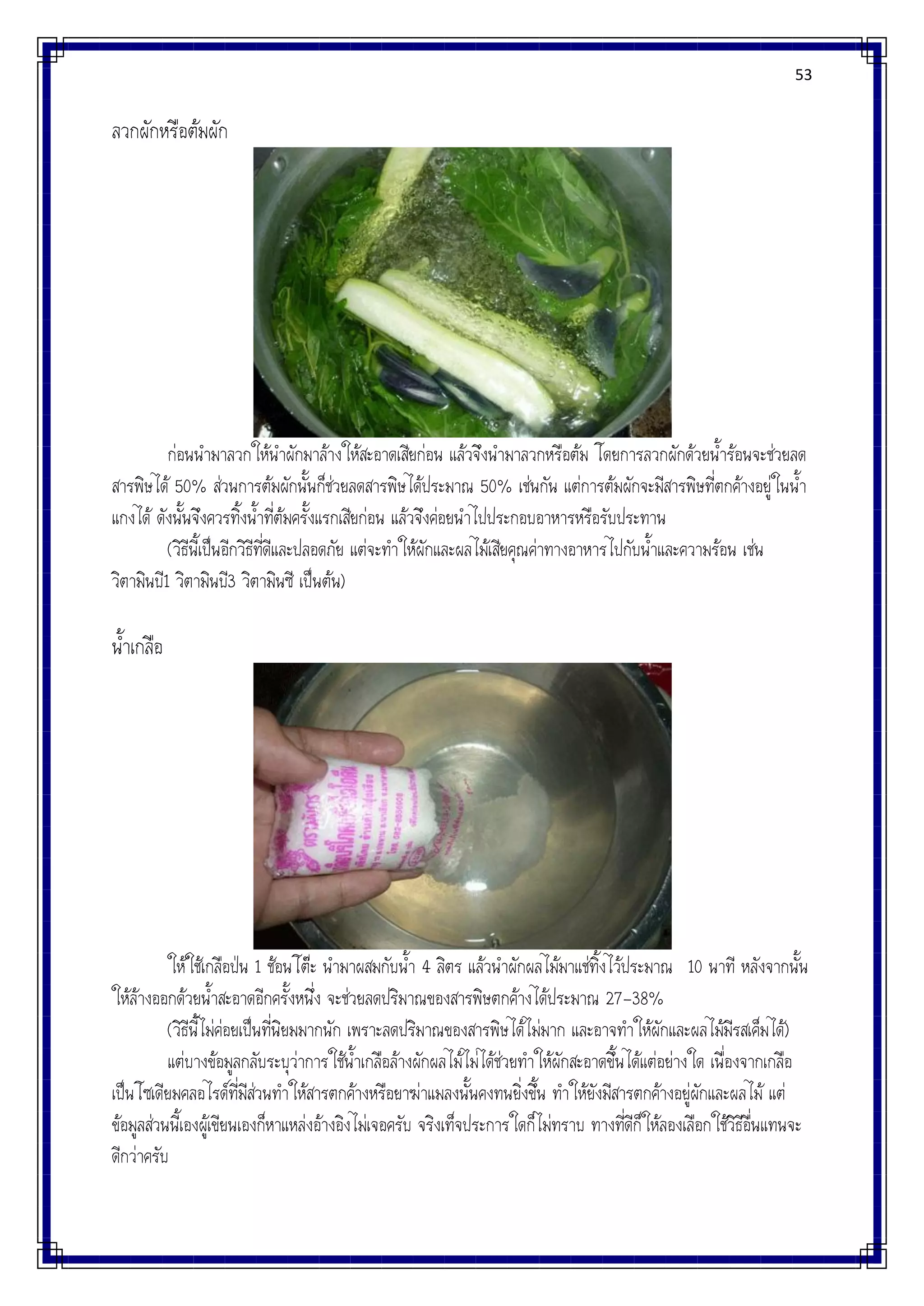 53
ลวกผักหรือต้มผัก
ก่อนนามาลวกให้นาผักมาล้างให้สะอาดเสียก่อน แล้วจึงนามาลวกหรือต้ม โดยการลวกผักด้วยน้าร้อนจะช่วยลด
สารพิษได้ 50% ส่วนการต้มผักนั้นก็ช่วยลดสารพิษได้ประมาณ 50% เช่นกัน แต่การต้มผักจะมีสารพิษที่ตกค้างอยู่ในน้า
แกงได้ ดังนั้นจึงควรทิ้งน้าที่ต้มครั้งแรกเสียก่อน แล้วจึงค่อยนาไปประกอบอาหารหรือรับประทาน
(วิธีนี้เป็นอีกวิธีที่ดีและปลอดภัย แต่จะทาให้ผักและผลไม้เสียคุณค่าทางอาหารไปกับน้าและความร้อน เช่น
วิตามินบี1 วิตามินบี3 วิตามินซี เป็นต้น)
น้าเกลือ
ให้ใช้เกลือป่น 1 ช้อนโต๊ะ นามาผสมกับน้า 4 ลิตร แล้วนาผักผลไม้มาแช่ทิ้งไว้ประมาณ 10 นาที หลังจากนั้น
ให้ล้างออกด้วยน้าสะอาดอีกครั้งหนึ่ง จะช่วยลดปริมาณของสารพิษตกค้างได้ประมาณ 27-38%
(วิธีนี้ไม่ค่อยเป็นที่นิยมมากนัก เพราะลดปริมาณของสารพิษได้ไม่มาก และอาจทาให้ผักและผลไม้มีรสเค็มได้)
แต่บางข้อมูลกลับระบุว่าการใช้น้าเกลือล้างผักผลไม้ไม่ได้ช่วยทาให้ผักสะอาดขึ้นได้แต่อย่างใด เนื่องจากเกลือ
เป็นโซเดียมคลอไรด์ที่มีส่วนทาให้สารตกค้างหรือยาฆ่าแมลงนั้นคงทนยิ่งขึ้น ทาให้ยังมีสารตกค้างอยู่ผักและผลไม้ แต่
ข้อมูลส่วนนี้เองผู้เขียนเองก็หาแหล่งอ้างอิงไม่เจอครับ จริงเท็จประการใดก็ไม่ทราบ ทางที่ดีก็ให้ลองเลือกใช้วิธีอื่นแทนจะ
ดีกว่าครับ
 