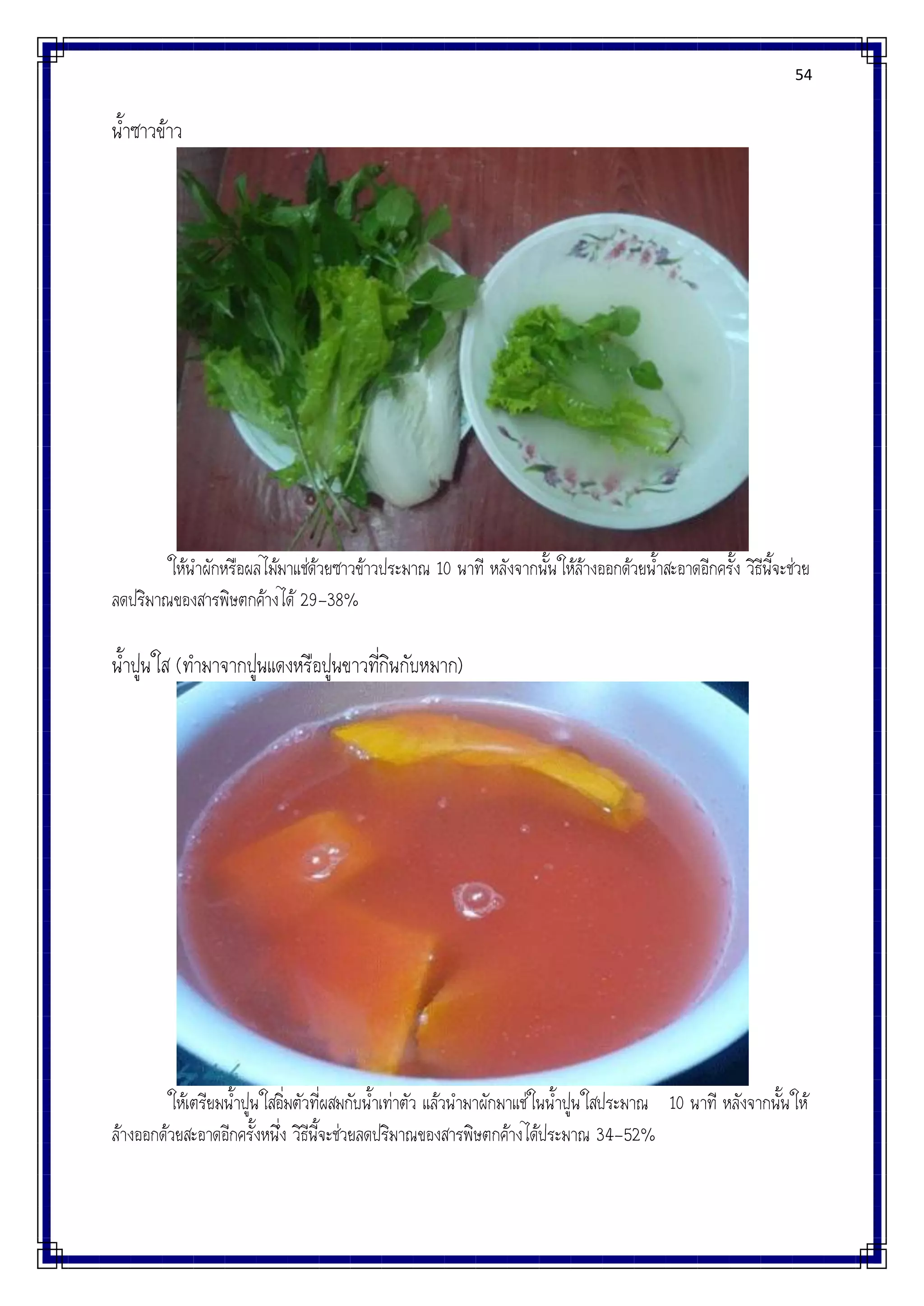 54
น้าซาวข้าว
ให้นาผักหรือผลไม้มาแช่ด้วยซาวข้าวประมาณ 10 นาที หลังจากนั้นให้ล้างออกด้วยน้าสะอาดอีกครั้ง วิธีนี้จะช่วย
ลดปริมาณของสารพิษตกค้างได้ 29-38%
น้าปูนใส (ทามาจากปูนแดงหรือปูนขาวที่กินกับหมาก)
ให้เตรียมน้าปูนใสอิ่มตัวที่ผสมกับน้าเท่าตัว แล้วนามาผักมาแช่ในน้าปูนใสประมาณ 10 นาที หลังจากนั้นให้
ล้างออกด้วยสะอาดอีกครั้งหนึ่ง วิธีนี้จะช่วยลดปริมาณของสารพิษตกค้างได้ประมาณ 34-52%
 