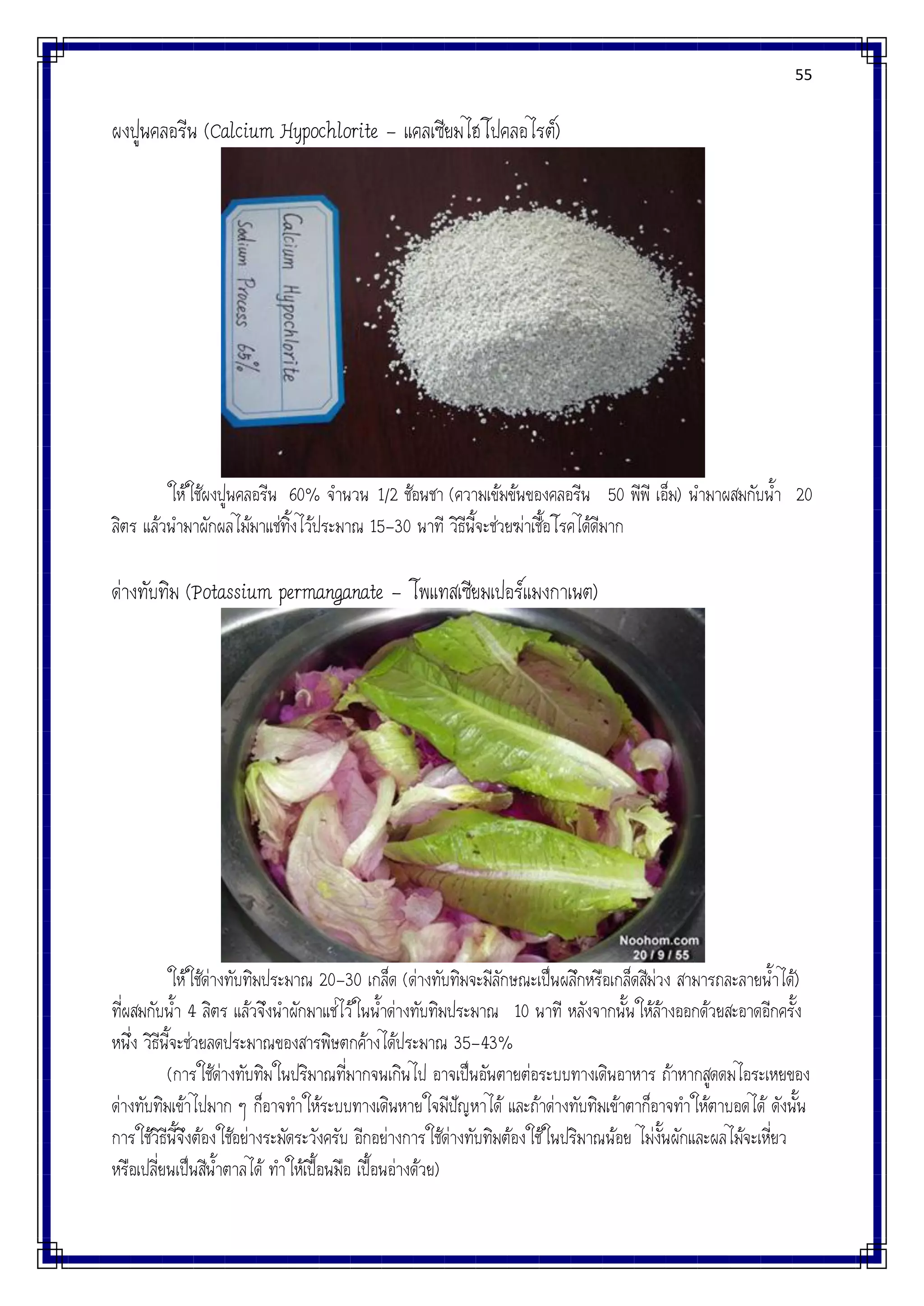 55
ผงปูนคลอรีน (Calcium Hypochlorite – แคลเซียมไฮโปคลอไรต์)
ให้ใช้ผงปูนคลอรีน 60% จานวน 1/2 ช้อนชา (ความเข้มข้นของคลอรีน 50 พีพี เอ็ม) นามาผสมกับน้า 20
ลิตร แล้วนามาผักผลไม้มาแช่ทิ้งไว้ประมาณ 15-30 นาที วิธีนี้จะช่วยฆ่าเชื้อโรคได้ดีมาก
ด่างทับทิม (Potassium permanganate – โพแทสเซียมเปอร์แมงกาเนต)
ให้ใช้ด่างทับทิมประมาณ 20-30 เกล็ด (ด่างทับทิมจะมีลักษณะเป็นผลึกหรือเกล็ดสีม่วง สามารถละลายน้าได้)
ที่ผสมกับน้า 4 ลิตร แล้วจึงนาผักมาแช่ไว้ในน้าด่างทับทิมประมาณ 10 นาที หลังจากนั้นให้ล้างออกด้วยสะอาดอีกครั้ง
หนึ่ง วิธีนี้จะช่วยลดประมาณของสารพิษตกค้างได้ประมาณ 35-43%
(การใช้ด่างทับทิมในปริมาณที่มากจนเกินไป อาจเป็นอันตายต่อระบบทางเดินอาหาร ถ้าหากสูดดมไอระเหยของ
ด่างทับทิมเข้าไปมาก ๆ ก็อาจทาให้ระบบทางเดินหายใจมีปัญหาได้ และถ้าด่างทับทิมเข้าตาก็อาจทาให้ตาบอดได้ ดังนั้น
การใช้วิธีนี้จึงต้องใช้อย่างระมัดระวังครับ อีกอย่างการใช้ด่างทับทิมต้องใช้ในปริมาณน้อย ไม่งั้นผักและผลไม้จะเหี่ยว
หรือเปลี่ยนเป็นสีน้าตาลได้ ทาให้เปื้อนมือ เปื้อนอ่างด้วย)
 