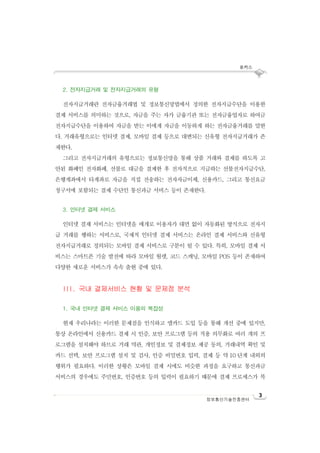 포커스
3
정보통신기술진흥센터
2. 전자지급거래 및 전자지급거래의 유형
전자지급거래란 전자금융거래법 및 정보통신망법에서 정의한 전자지급수단을 이용한
결제 서비스를 의미하는 것으로, 자금을 주는 자가 금융기관 또는 전자금융업자로 하여금
전자지급수단을 이용하여 자금을 받는 이에게 자금을 이동하게 하는 전자금융거래를 말한
다. 거래유형으로는 인터넷 결제, 모바일 결제 등으로 대변되는 신유형 전자지급거래가 존
재한다.
그리고 전자지급거래의 유형으로는 정보통신망을 통해 상품 거래와 결제를 하도록 고
안된 화폐인 전자화폐, 선불로 대금을 결제한 후 전자적으로 지급하는 선불전자지급수단,
은행계좌에서 타계좌로 자금을 직접 전송하는 전자자금이체, 신용카드, 그리고 통신요금
청구서에 포함되는 결제 수단인 통신과금 서비스 등이 존재한다.
3. 인터넷 결제 서비스
인터넷 결제 서비스는 인터넷을 매개로 이용자가 대면 없이 자동화된 방식으로 전자지
급 거래를 행하는 서비스로, 국제적 인터넷 결제 서비스는 온라인 결제 서비스와 신유형
전자지급거래로 정의되는 모바일 결제 서비스로 구분이 될 수 있다. 특히, 모바일 결제 서
비스는 스마트폰 기술 발전에 따라 모바일 월렛, 코드 스캐닝, 모바일 POS 등이 존재하여
다양한 새로운 서비스가 속속 출현 중에 있다.
III. 국내 결제서비스 현황 및 문제점 분석
1. 국내 인터넷 결제 서비스 이용의 복잡성
현재 우리나라는 이러한 문제점을 인식하고 앱카드 도입 등을 통해 개선 중에 있지만,
통상 온라인에서 신용카드 결제 시 인증, 보안 프로그램 등의 적용 의무화로 여러 개의 프
로그램을 설치해야 하므로 거래 약관, 개인정보 및 결제정보 제공 동의, 거래내역 확인 및
카드 선택, 보안 프로그램 설치 및 검사, 인증 비밀번호 입력, 결제 등 약 10 단계 내외의
행위가 필요하다. 이러한 상황은 모바일 결제 시에도 비슷한 과정을 요구하고 통신과금
서비스의 경우에도 주민번호, 인증번호 등의 입력이 필요하기 때문에 결제 프로세스가 복
 