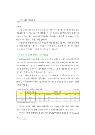 주간기술동향 2014. 10. 22.
www.iitp.kr
4
잡하다.
그러나, 구글, 애플 등과 같은 해외 글로벌 기업의 경우, 온라인 상에서 신용카드 결제,
회원가입 시 신용카드 정보 등록 이후에는 아이디, 패스워드 등만으로 원클릭 결제가 가
능하고, 이러한 상황은 모바일에서도 동일하다. 이에 따라 결제 단계가 최고 60% 이상 줄
어들고 소요 시간도 3 분의 1 이상 줄어든다.
국내 인터넷 결제 서비스는 해외 기업들에 비해 신용카드, 선불카드, 서비스 업체 캐쉬
등 다양한 결제수단이 존재하나, 국내법에 의거한 인증, 보안 등의 적용 강제화로 이용자
의 결제를 위한 단계가 과중하여 이용 불편을 야기하고 있다.
2. 우리나라 인터넷 결제 서비스의 특수성
현재 ActiveX 를 사용하지 않는 결제 서비스 등이 개발되고 있지만 우리나라의 인터넷
도입 초기 IE 의존도가 높았고, 이러한 시점에서 공인인증서 사용이 활성화되면서 결제,
인증 방식에 있어서 웹사이트 개발자들이 시장점유율이 높은 IE 에서만 정상적으로 이용
가능한 웹사이트만을 개발하기 시작하였다. 따라서 ActiveX 를 사용하는 IE 브라우저 중
심의 인터넷 서비스 이용환경으로 고착화되어 왔다.
이 같은 결과로 결제, 인증, 보안 등 특정 기능에 대해서는 IE 이외의 브라우저를 사용
하는 국내외 인터넷 이용자의 경우 서비스 이용이 불가능한 환경을 만들어 왔다. 이는
2008 년 우리나라에 아이폰이 도입되어 IE 외에 새로운 브라우저 이용이 활발해 지면서
이슈가 되어 왔다.
<표 2> 국내외 웹 브라우저 시장점유율 (단위: %)
보안
2009 년 5 월 2013 년 5 월
IE IE Chrome FireFox Safari 기타
한 국 87.2 69.9 22.0 2.8 3.9 1.4
전세계 62.1 27.7 41.4 19.8 8.0 3.1
<자료>: http://gs.statcounter.com, 2013. 6.
기능별로 ActiveX 사용 현황을 살펴보자면 보안(27.4%), 인증(18.8%), 결제(15.1%)
등으로 보안, 결제, 금융 관련 ActiveX 사용이 약61%로 대부분을 차지하고 있다.
이에 따라 인터넷 결제 서비스에 있어 공인인증서, ISP 안전결제, 안심클릭 등에서 ActiveX
 