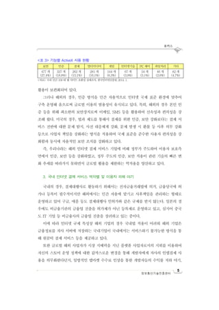 포커스
5
정보통신기술진흥센터
<표 3> 기능별 ActiveX 사용 현황
보안 인증 결제 멀티미디어 게임 인터넷기술 PC 제어 파일처리 기타
477 개
(27.4%)
327 개
(18.8%)
262 개
(15.1%)
281 개
(16.1%)
144 개
(8.3%)
67 개
(3.9%)
54 개
(3.1%)
46 개
(2.6%)
82 개
(4.7%)
<자료> 국내 민간 100대 웹 사이트 호환성 실태조사, 한국인터넷진흥원, 2014. 1.
활용이 보편화되어 있다.
그러나 해외의 경우, 인증 방식을 민간 자율적으로 인터넷 국제 표준 환경에 맞추어
구축 운영해 옴으로써 글로벌 이용의 범용성이 유지되고 있다. 특히, 해외의 경우 본인 인
증 등을 위해 최소한의 보안장치로써 이메일, SMS 등을 활용하여 신속성과 편의성을 강
조해 왔다. 미국의 경우, 법과 제도를 통해서 결제를 위한 인증, 보안 강화보다는 결제 서
비스 전반에 대한 문제 탐지, 사전 대응체계 강화, 문제 발생 시 환불 등 사후 의무 강화
등으로 사업자 책임을 강화하는 방식을 적용하여 국제 표준을 준수한 사용자 편의성을 강
화함과 동시에 자율적인 보안 조치를 강화하고 있다.
즉, 우리나라는 해외 인터넷 결제 서비스 기업에 비해 정부가 주도하여 이용자 보호측
면에서 인증, 보안 등을 강화하였고, 정부 주도의 인증, 보안 적용이 관련 기술의 빠른 변
화 추세를 따라가지 못하면서 글로벌 활용을 제한하는 역작용을 양산하고 있다.
3. 국내 인터넷 결제 서비스 역차별 및 이용자 피해 야기
국내의 경우, 결제대행사로 활동하기 위해서는 전자금융거래법에 의거, 금융당국에 허
가나 등록이 필수적이지만 해외에서는 민간 자율에 맡기고 사후책임을 관리하는 형태로
운영하고 있어 구글, 애플 등도 결제대행사 인허가와 같은 규제를 받지 않는다. 일본의 경
우에도 비금융기관의 금융업 진출을 허가제가 아닌 등록제로 운영하고 있고, 심지어 중국
도 IT 기업 등 비금융사의 금융업 진출을 장려하고 있는 중이다.
이에 따라 인터넷 규제 특성상 해외 기업의 경우 국내법 적용이 어려워 해외 기업은
금융정보를 자사 서버에 저장하는 국내기업이 국내에서는 서비스하기 불가능한 방식을 통
해 원클릭 결제 서비스 등을 제공하고 있다.
또한 글로벌 해외 사업자가 시장 지배력을 지닌 플랫폼 사업자로서의 지위를 이용하여
자신의 스토어 운영 정책에 대한 갑작스로운 변경을 통해 개발자에게 자사의 인앱결제 사
용을 의무화한다던지, 일방적인 앱마켓 수수료 인상을 통한 개발자들의 수익률 저하 야기,
 