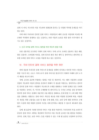 주간기술동향 2014. 10. 22.
www.iitp.kr
6
결제 시 비자, 마스터만 이용 가능하여 원화결제 불가능 등 다양한 역차별 문제들을 야기
하고 있다.
이에 따라 우리나라 인터넷 결제 서비스 사업자들이 해외 글로벌 사업자와 비교할 때
규제의 역차별이 발생하고 있는 실정이고, 또한 이용자 보호를 위한 법의 사각지대가 생
기고 있는 실정이다.
4. 신규 모바일 결제 서비스 발전을 위한 제도적 환경 미흡
또한 전통적인 오프라인 시대의 결제 서비스 규제 고수로 모바일 신용카드 발급 제한,
법인 신용카드 모바일화 어려움, 결제 인프라 환경 개선 제약 등 창의적이고 편의적인 신
유형 모바일 결제 서비스 도입을 어렵게 하고 있는 실정이다.
Ⅳ. 국내 인터넷 결제 서비스 발전을 위한 제언
위에 상술한 우리나라 결제 서비스의 문제점을 정확히 인식하고 인터넷 서비스 발전을
위한 기초가 되는 크로스 서비스로서 결제 서비스를 발전시키기 위해서 아래와 같이 4 가
지 제안을 하고자 한다.
첫째, 글로벌 표준에 부합하는 법제도 마련 및 개선이다. 이는 해외 기업과의 공정한
경쟁이 가능하며 이용자 편의를 증진하기 위해서 꼭 필요한 사항으로, 창의적이고 편의적
인 인터넷 결제 서비스 사업화가 가능하도록 규제를 완화하고 국내외 업체간 동등 규제책
을 마련하는 것이다. 즉, 미국의 규제방향 및 한미 FTA 등 국가간 조약을 정밀 분석하여
인터넷 결제 서비스 업체의 자율적인 규율 활동을 강화하고, 문제 발생 시 그에 대한 책임
성을 강화하는 방향으로 결제 서비스 혁신성 제고를 위한 다양한 인증체계 허용, 이용편
의 개선을 위한 금융정보 보관 및 활용 규제 완화, 인증, 보안 등에 대한 네거티브 규제
방식 도입에 의한 위협의 종류와 수준을 자체 분석하고 대응할 수 있도록 제도화가 필요
하다.
둘째, 웹 표준에 기반한 인터넷 서비스 이용 환경 마련이다. 우리나라의 특정 브라우저
중심의 결제 서비스 제약을 개선하여 어디서나 이용 가능한 글로벌 이용 환경을 마련하는
것이다. 결제, 인증, 보안 서비스 등을 이용할 수 있는 국제 웹 표준을 도입하여 단기적으
 