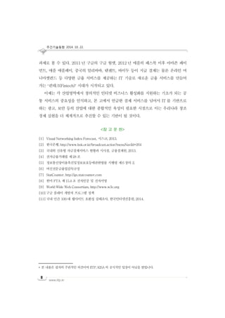 주간기술동향 2014. 10. 22.
www.iitp.kr
8
과제로 볼 수 있다. 2011 년 구글의 구글 월렛, 2012 년 애플의 패스북 이후 아마존 페이
먼트, 애플 애플페이, 중국의 알리바바, 텐센트, 바이두 등이 지급 결제는 물론 온라인 머
니마켓펀드 등 다양한 금융 서비스를 제공하는 IT 기술로 새로운 금융 서비스를 만들어
가는 ‘핀테크(Fintech)’ 시대가 시작되고 있다.
이제는 각 산업영역에서 창의적인 인터넷 비즈니스 활성화를 지원하는 기초가 되는 공
통 서비스의 중요성을 인식하고, 본 고에서 언급한 결제 서비스를 넘어서 IT 를 기반으로
하는 광고, 보안 등의 산업에 대한 종합적인 육성이 필요한 시점으로 이는 우리나라 창조
경제 실현을 더 체계적으로 추진할 수 있는 기반이 될 것이다.
<참 고 문 헌>
[1] Visual Networking Index Forecast, 시스코, 2013.
[2] 한국은행, http://www.bok.or.kr/broadcast.action?menuNaviId=264
[3] 국내외 신유형 자금결제서비스 현황과 시사점, 금융결제원, 2013.
[4] 전자금융거래법 제28 조
[5] 정보통신망이용촉진및정보보호등에관한법률 시행령 제6 장의 2.
[6] 여신전문금융업감독규정
[7] StatCounter, http://gs.statcounter.com
[8] 한미 FTA 제15.4 조 전자인증 및 전자서명
[9] World Wide Web Consortium, http://www.w3c.org
[10] 구글 플레이 개발자 프로그램 정책
[11] 국내 민간 100 대 웹사이트 호환성 실태조사, 한국인터넷진흥원, 2014.
* 본 내용은 필자의 주관적인 의견이며 IITP, KISA 의 공식적인 입장이 아님을 밝힙니다.
 