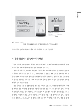 FOCUS
FOCUS 1 산업 간 융합 관점에서 본 핀테크의 시사점 13
정부 기관의 핀테크 활성화 정책도 점차 구체화할 것으로 전망된다.
Ⅳ. 융합 관점에서 본 핀테크의 시사점
앞서 살펴본 것처럼 핀테크 산업은 현재 전 세계적으로 규모가 확대되는 추세이며, 국내
에서도 점차 핀테크 활성화를 위한 논의가 활발해지고 있다.
핀테크의 등장으로 온라인과 오프라인 간의 경계가 허물어지는 산업 간 융합이 본격화되
고 있다는 점에 주목할 필요가 있다. 기존의 산업 간 융합은 개별 산업의 정체성을 해치지
않는 선에서 ICT의 기술적 편리성만을 활용하는 경우가 많았으나, 핀테크의 경우 금융 산업
의 본질을 좌우하는 서비스를 ICT가 직접 다루게 된다는 점에서 기존의 산업 융합과 질적인
차이가 있다고 볼 수 있다.
금융 산업은 사용자 접점이 많은 대표적인 서비스 상품으로, 광범위한 네트워크와 다양
한 소비자 중심 서비스를 통해 외부 위협이 적은 안정적인 서비스로 평가되어 왔다. 그러나
최근 발달하고 있는 핀테크 ICT는 소비자 접점의 최 일선에서 기민하게 움직여 왔던 서비스
경쟁력을 바탕으로 금융 산업의 기반인 소비자를 단 기간 내에 잠식해 가고 있다. 이른바
‘코어 뱅킹(Core Banking)’이라 불리는 기존 금융권의 서비스는 계좌 이체, 대출 등 은행
출처 : 아시아경제, 연합뉴스
[그림 5] 뱅크월렛카카오, 카카오페이 프로모션 및 서비스 화면
 