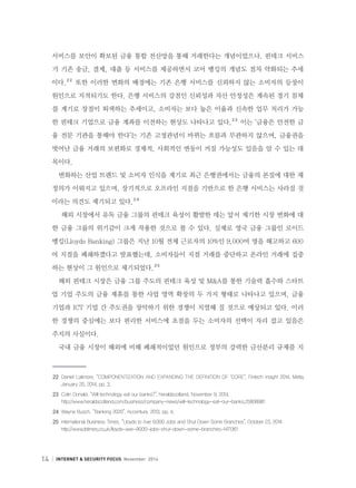 14 INTERNET  SECURITY FOCUS November 2014
서비스를 보안이 확보된 금융 통합 전산망을 통해 거래한다는 개념이었으나, 핀테크 서비스
가 기존 송금, 결제, 대출 등 서비스를 제공하면서 코어 뱅킹의 개념도 점차 약화되는 추세
이다.２２
또한 이러한 변화의 배경에는 기존 은행 서비스를 신뢰하지 않는 소비자의 등장이
원인으로 지적되기도 한다. 은행 서비스의 강점인 신뢰성과 자산 안정성은 계속된 경기 침체
를 계기로 장점이 퇴색하는 추세이고, 소비자는 보다 높은 이율과 신속한 업무 처리가 가능
한 핀테크 기업으로 금융 계좌를 이전하는 현상도 나타나고 있다.２３
이는 ‘금융은 안전한 금
융 전문 기관을 통해야 한다’는 기존 고정관념이 바뀌는 흐름과 무관하지 않으며, 금융권을
벗어난 금융 거래의 보편화로 경제적, 사회적인 변동이 커질 가능성도 있음을 알 수 있는 대
목이다.
변화하는 산업 트렌드 및 소비자 인식을 계기로 최근 은행권에서는 금융의 본질에 대한 재
정의가 이뤄지고 있으며, 장기적으로 오프라인 지점을 기반으로 한 은행 서비스는 사라질 것
이라는 의견도 제기되고 있다.２４
해외 시장에서 유독 금융 그룹의 핀테크 육성이 활발한 데는 앞서 제기한 시장 변화에 대
한 금융 그룹의 위기감이 크게 작용한 것으로 볼 수 있다. 실제로 영국 금융 그룹인 로이드
뱅킹(Lloyds Banking) 그룹은 지난 10월 전체 근로자의 10%인 9,000여 명을 해고하고 600
여 지점을 폐쇄하겠다고 발표했는데, 소비자들이 지점 거래를 중단하고 온라인 거래에 집중
하는 현상이 그 원인으로 제기되었다.２５
해외 핀테크 시장은 금융 그룹 주도의 핀테크 육성 및 MA를 통한 기술력 흡수와 스타트
업 기업 주도의 금융 제휴를 통한 사업 영역 확장의 두 가지 형태로 나타나고 있으며, 금융
기업과 ICT 기업 간 주도권을 장악하기 위한 경쟁이 치열해 질 것으로 예상되고 있다. 이러
한 경쟁의 중심에는 보다 편리한 서비스에 초점을 두는 소비자의 선택이 자리 잡고 있음은
주지의 사실이다.
국내 금융 시장이 해외에 비해 폐쇄적이었던 원인으로 정부의 강력한 금산분리 규제를 지
２２	 Daniel Latimore, “COMPONENTIZATION AND EXPANDING THE DEFINITION OF ‘CORE”, Fintech insight 2014, Metia,
January 20, 2014, pp. 3.
２３	 Colin Donald, “Will technology eat our banks?”, heraldscotland, November 9. 2014,
      http://www.heraldscotland.com/business/company-news/will-technology-eat-our-banks.25808981
２４	 Wayne Busch, “Banking 2020”, Accenture, 2013, pp. 4.
２５	 International Business Times, “Lloyds to Axe 9,000 Jobs and Shut Down Some Branches”, October 23, 2014
     http://www.ibtimes.co.uk/lloyds-axe-9000-jobs-shut-down-some-branches-1471361
 