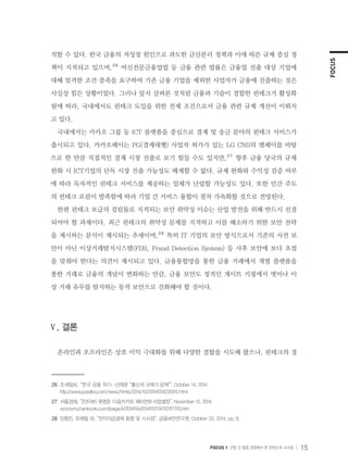 FOCUS
FOCUS 1 산업 간 융합 관점에서 본 핀테크의 시사점 15
적할 수 있다. 한국 금융의 저성장 원인으로 과도한 금산분리 정책과 이에 따른 규제 중심 정
책이 지적되고 있으며,２６
여신전문금융업법 등 금융 관련 법률은 금융업 진출 대상 기업에
대해 엄격한 조건 충족을 요구하여 기존 금융 기업을 제외한 사업자가 금융에 진출하는 것은
사실상 힘든 상황이었다. 그러나 앞서 살펴본 것처럼 금융과 기술이 결합한 핀테크가 활성화
됨에 따라, 국내에서도 핀테크 도입을 위한 전제 조건으로서 금융 관련 규제 개선이 이뤄지
고 있다.
국내에서는 카카오 그룹 등 ICT 플랫폼을 중심으로 결제 및 송금 분야의 핀테크 서비스가
출시되고 있다. 카카오페이는 PG(결제대행) 사업자 허가가 있는 LG CNS의 엠페이를 바탕
으로 한 만큼 직접적인 결제 시장 진출로 보기 힘들 수도 있지만,２７
향후 금융 당국의 규제
완화 시 ICT기업의 단독 시장 진출 가능성도 배제할 수 없다. 규제 완화와 수익성 검증 여부
에 따라 독자적인 핀테크 서비스를 제공하는 업체가 난립할 가능성도 있다. 또한 민간 주도
의 핀테크 포럼이 발족함에 따라 기업 간 서비스 융합이 점차 가속화할 것으로 전망된다.
한편 핀테크 보급의 걸림돌로 지적되는 보안 취약성 이슈는 산업 발전을 위해 반드시 선결
되어야 할 과제이다. 최근 핀테크의 취약성 문제를 지적하고 이를 해소하기 위한 보안 전략
을 제시하는 분석이 제시되는 추세이며,２８
특히 IT 기업의 보안 방식으로서 기존의 사전 보
안이 아닌 이상거래탐지시스템(FDS, Fraud Detection System) 등 사후 보안에 보다 초점
을 맞춰야 한다는 의견이 제시되고 있다. 금융통합망을 통한 금융 거래에서 개별 플랫폼을
통한 거래로 금융의 개념이 변화하는 만큼, 금융 보안도 정적인 게이트 키핑에서 벗어나 이
상 거래 유무를 탐지하는 동적 보안으로 진화해야 할 것이다.
Ⅴ. 결론
온라인과 오프라인은 상호 이익 극대화를 위해 다양한 결합을 시도해 왔으나, 핀테크의 경
２６	 조세일보, “한국 금융 위기…신제윤 “불신과 규제가 문제””, October 14, 2014
     http://www.joseilbo.com/news/htmls/2014/10/20141014235912.html
２７	 서울경제, “[인터뷰] 류영준 다음카카오 페이먼트사업셀장”, November 12, 2014,
      economy.hankooki.com/lpage/it/201411/e20141112174720117720.htm
２８	 임형진, 유재필 외, “전자지급결제 동향 및 시사점”, 금융보안연구원, October 20, 2014, pp. 8.
 