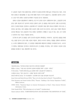 16 INTERNET  SECURITY FOCUS November 2014
우 금융과 기술의 직접 결합이라는 점에서 타 융합 분야에 비해 높은 주목을 받고 있다. 국내
에서 핀테크가 활성화할 수 있는가에 대해 부정적 시각이 많았으나, 산업계와 정부의 노력으
로 `15년 이후 핀테크 산업의 본격화가 가능할 것으로 전망된다.
핀테크 산업이 활성화하기 위해서는 몇 가지 전제 조건이 선행되어야 한다. 금융권의 규제
중심 정책 개선과 ICT 분야의 유연성 강화가 분야 간 융합을 위한 물리적 선행 조건이라면,
분야 간 융합 현상을 인정하고 금융계와 ICT 산업계가 힘을 합쳐 새로운 형태의 서비스를 고
민하고 출시하는 것이 융합을 위한 실질적 선행 조건이 될 것이다. 또한 금융 거래의 핵심인
보안성 확보를 기존 금융권이 아닌 핀테크 업계에서 수행할 수 있는가 하는 점도 초기 핀테
크 정착의 주요 지표로 작용할 것이다.
ICT와 타 분야 간 융합은 점차 규모와 파급력이 확대되는 추세이다. 성공적인 융합을 위해
서는 융합 당사자 간의 이해 조정과 더불어, 현재 소비자가 원하는 방향을 정확히 파악하려
는 노력이 병행되어야 한다. 각 산업별 이해관계에 매몰되어 변화를 두려워하기보다, 소비자
가 원하는 방향성을 인지하고 과감하게 분야 간 융합을 추진하는 것이 핀테크 육성과 산업
융합을 달성할 수 있는 해결책이 될 것이다.
참고문헌
서울경제 (2014). “[인터뷰] 류영준 다음카카오 페이먼트사업셀장”
연합뉴스 (2014). “시총 242조 알리바바 상장에 마윈회장 ‘대박’…손정의·야후도”
이기송 (2014). “국내외 핀테크(Fintech) 동향과 전망”, KB금융지주 경영연구소.
조세일보 (2014). “한국 금융 위기…신제윤 “불신과 규제가 문제””
중앙시사매거진 (2014). “E-PAYMENT | 알리페이 한국 진출 전자결제 시장 충격”
Anna Irrera and Sarah Krouse (2014). “Race to be the big wheel in fintech”, FinancialNews.
Chris Brummer and Daniel Gorfine (2014). “Fintech : Building a 21st Century Regulator`s Toolkit”,
Milken Institute.
CNNIC (2014). “Statistical Report on Internet Development in China”, China Internet Network
Information Center.
Colin Donald (2014). “Will technology eat our banks?”, heraldscotland.
Daniel Latimore (2014). “COMPONENTIZATION AND EXPANDING THE DEFINITION OF ‘CORE”,
 