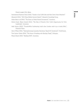 FOCUS
FOCUS 1 산업 간 융합 관점에서 본 핀테크의 시사점 17
Fintech insight 2014, Metia.
International Business Times (2014). “Lloyds to Axe 9,000 Jobs and Shut Down Some Branches”
iResearch (2014). “2014 China Mobile Internet Report”, iResearch Consulting Group.
Julian Skan et al (2014). “The Boom in Global Fintech Investment”, Accenture.
Robert Gach, Maria Gotsch (2014). “The Rise of Fintech; New York’s Opportunity for Tech
Leadership”, Accenture.
Sally Davies (2014). “TransferWise fundraising could value London start-up at nearly $1bn”,
Financial Times.
Steve O’Hear (2014). “Startupbootcamp Launches Barcelona-Based IoT Accelerator”, TechCrunch.
Tom Lytton-Dickie (2014). “The future of banking with Barclays Pingit”, Hottopics.
Wayne Busch (2013). “Banking 2020”, Accenture.
 