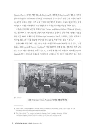 8 INTERNET  SECURITY FOCUS November 2014
(MasterCard), 로이드 뱅킹(Lloyds Banking)과 라보뱅크(Rabobank의 제휴로 시작된
pan-European accelerator Startup Bootcamp를 들 수 있다.５
반면 금융 기업의 지원으
로 성장한 핀테크 기업이 기존 금융 기업의 사업 영역과 충돌하는 양상도 빚어지면서, 영국
내 핀테크 시장은 거래량이나 이슈 측면에서 타 국가를 능가하는 모습을 보이고 있다.
바클레이즈의 최고 디지털 책임자(Chief Design and Digital Officer)인 Derek White는
최근 인터뷰에서 “핀테크는 타 산업에 비해 폭발적으로 성장하는 분야”이며, “핀테크 지원을
위해 매년 300여 업체를 초청하여 Barclays Innovation Day를 개최하고, 런던에 핀테크 스
타트업 전문 스튜디오를 설립해 핀테크를 지속 육성할 계획”이라고 밝힌 바 있다.６
영국의 대표적인 핀테크 기업으로는 트랜스퍼와이즈(TransferWise)를 들 수 있다. ’11년
Kristo K¨a¨armann과 Taavet Hinrikus가 설립하였으며 소액 송금을 전문으로 하고 있다.
연간 200% 이상 성장세를 보이고 있으며, 대표적 벤처펀드인 세콰이어 캐피탈(Sequoia
Capital)로부터 50만$의 투자금을 지원받으며 10억$(1조 원) 규모의 기업가치가 있는 것으
５	 Steve O’Hear, “Startupbootcamp Launches Barcelona-Based IoT Accelerator”, TechCrunch, August 18, 2014.
    http://techcrunch.com/2014/08/18/startupbootcamp-iot/
６	 Tom Lytton-Dickie, “The future of banking with Barclays Pingit”, Hottopics, September 9, 2014.
    http://www.hottopics.ht/stories/how-to/the-future-of-banking-with-barclays-pingit/
출처 : Barclays
[그림 2] Barclays Fintech Accelerator의 멘토 초청 강연 모습
 