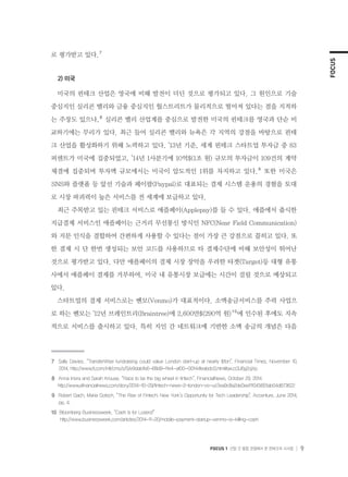 FOCUS
FOCUS 1 산업 간 융합 관점에서 본 핀테크의 시사점 9
로 평가받고 있다.７
2) 미국
미국의 핀테크 산업은 영국에 비해 발전이 더딘 것으로 평가되고 있다. 그 원인으로 기술
중심지인 실리콘 밸리와 금융 중심지인 월스트리트가 물리적으로 떨어져 있다는 점을 지적하
는 주장도 있으나,８
실리콘 밸리 산업계를 중심으로 발전한 미국의 핀테크를 영국과 단순 비
교하기에는 무리가 있다. 최근 들어 실리콘 밸리와 뉴욕은 각 지역의 강점을 바탕으로 핀테
크 산업을 활성화하기 위해 노력하고 있다. ’13년 기준, 세계 핀테크 스타트업 투자금 중 83
퍼센트가 미국에 집중되었고, ’14년 1사분기에 10억$(1조 원) 규모의 투자금이 109건의 계약
체결에 집중되며 투자액 규모에서는 미국이 압도적인 1위를 차지하고 있다.９
또한 미국은
SNS와 플랫폼 등 앞선 기술과 페이팔(Paypal)로 대표되는 결제 시스템 운용의 경험을 토대
로 시장 파괴력이 높은 서비스를 전 세계에 보급하고 있다.
최근 주목받고 있는 핀테크 서비스로 애플페이(Applepay)를 들 수 있다. 애플에서 출시한
지급결제 서비스인 애플페이는 근거리 무선통신 방식인 NFC(Near Field Communication)
와 지문 인식을 결합하여 간편하게 사용할 수 있다는 점이 가장 큰 강점으로 꼽히고 있다. 또
한 결제 시 단 한번 생성되는 보안 코드를 사용하므로 타 결제수단에 비해 보안성이 뛰어난
것으로 평가받고 있다. 다만 애플페이의 결제 시장 장악을 우려한 타겟(Target)등 대형 유통
사에서 애플페이 결제를 거부하여, 미국 내 유통시장 보급에는 시간이 걸릴 것으로 예상되고
있다.
스타트업의 결제 서비스로는 벤모(Venmo)가 대표적이다. 소액송금서비스를 주력 사업으
로 하는 벤모는 ’12년 브레인트리(Braintree)에 2,600만$(290억 원)１０
에 인수된 후에도 지속
적으로 서비스를 출시하고 있다. 특히 지인 간 네트워크에 기반한 소액 송금의 개념은 다음
７	 Sally Davies, “TransferWise fundraising could value London start-up at nearly $1bn”, Financial Times, November 10,
2014. http://www.ft.com/intl/cms/s/0/e9dab1b6-68d9-11e4-af00-00144feabdc0.html#axzz3J6g2ojXp
８	 Anna Irrera and Sarah Krouse, “Race to be the big wheel in fintech”, FinancialNews, October 29, 2014
    http://www.efinancialnews.com/story/2014-10-29/fintech-news-2-london-vs-us?ea9c8a2de0ee111045601ab04d673622
９	 Robert Gach, Maria Gotsch, “The Rise of Fintech; New York’s Opportunity for Tech Leadership”, Accenture, June 2014,
pp. 4.
１０  Bloomberg Businessweek, “Cash Is for Losers!”	
http://www.businessweek.com/articles/2014-11-20/mobile-payment-startup-venmo-is-killing-cash
 